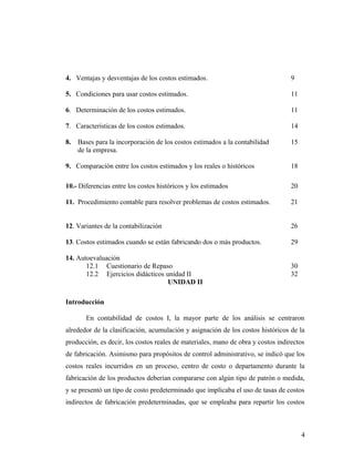 4. Ventajas y desventajas de los costos estimados. 9
5. Condiciones para usar costos estimados. 11
6. Determinación de los costos estimados. 11
7. Características de los costos estimados. 14
8. Bases para la incorporación de los costos estimados a la contabilidad 15
de la empresa.
9. Comparación entre los costos estimados y los reales o históricos 18
10.- Diferencias entre los costos históricos y los estimados 20
11. Procedimiento contable para resolver problemas de costos estimados. 21
12. Variantes de la contabilización 26
13. Costos estimados cuando se están fabricando dos o más productos. 29
14. Autoevaluación
12.1 Cuestionario de Repaso 30
12.2 Ejercicios didácticos unidad II 32
UNIDAD II
Introducción
En contabilidad de costos I, la mayor parte de los análisis se centraron
alrededor de la clasificación, acumulación y asignación de los costos históricos de la
producción, es decir, los costos reales de materiales, mano de obra y costos indirectos
de fabricación. Asimismo para propósitos de control administrativo, se indicó que los
costos reales incurridos en un proceso, centro de costo o departamento durante la
fabricación de los productos deberían compararse con algún tipo de patrón o medida,
y se presentó un tipo de costo predeterminado que implicaba el uso de tasas de costos
indirectos de fabricación predeterminadas, que se empleaba para repartir los costos
4
 