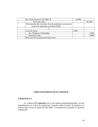Inv. Prod. Proceso C.I.F Dpto. B 18.000
Provisión costo 342.000
P/Rvaluación del inventario final de productos en proceso a
costo real, aplicando el método PEPS.
-7-
Costo de venta 5.400
Inv. Productos Terminados 1.400
Provisión costo 4.000
P/R cierre de la cuenta provisión costo
EJERCICIOS DIDÁCTICOS UNIDAD II
EJERCICIO # 2
La empresa el Crepúsculo c.a es una empresa departamentalizada, con dos
departamentos en el área de producción, teniendo saldos iniciales de productos en
proceso para el mes de agosto del año 200X. A continuación se presenta la siguiente
información
46
 