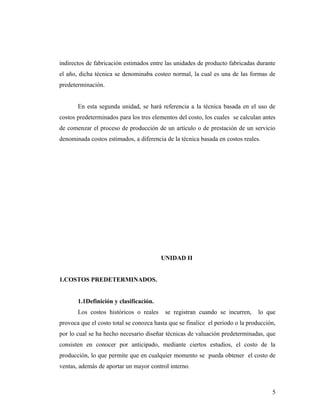 indirectos de fabricación estimados entre las unidades de producto fabricadas durante
el año, dicha técnica se denominaba costeo normal, la cual es una de las formas de
predeterminación.
En esta segunda unidad, se hará referencia a la técnica basada en el uso de
costos predeterminados para los tres elementos del costo, los cuales se calculan antes
de comenzar el proceso de producción de un artículo o de prestación de un servicio
denominada costos estimados, a diferencia de la técnica basada en costos reales.
UNIDAD II
1.COSTOS PREDETERMINADOS.
1.1Definición y clasificación.
Los costos históricos o reales se registran cuando se incurren, lo que
provoca que el costo total se conozca hasta que se finalice el periodo o la producción,
por lo cual se ha hecho necesario diseñar técnicas de valuación predeterminadas, que
consisten en conocer por anticipado, mediante ciertos estudios, el costo de la
producción, lo que permite que en cualquier momento se pueda obtener el costo de
ventas, además de aportar un mayor control interno.
5
 