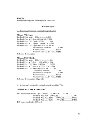 Paso Nº8
Contabilización por los métodos parcial y uniforme.
Contabilización:
1.- Registro del costo real o estimado de producción:
Método PARCIAL:
Inv.Prod. Proc. Mat. ( 1.400 x 26 ).......36.400
Inv.Prod. Proc. M.O Dpto.I(1550 x 18)..27.900
Inv.Prod. Prco. C.I.F Dpto. I (1550 x 11).17.050
Inv.Prod. Proc. M.O. Dpto.II ( 1350 x 25)..33.750
Inv.Prod. Proc. C.I.F Dpto. II ( 1350 x 10)..13.500
Inventario de Materiales………..36.400
Control Nómina........................61.650
Control Costos Ind. De Fabr....30.550
P/R costo de producción
Método: UNIFORME:
Inv.Prod. Proc. Mat. ( 1.400 x 25 )...........35.000
Inv.Prod. Proc. M.O.Dpto I ( 1550 x 20)..31.000
Inv.Prod. Proc. C.I.F. Dpto. I ( 1550 x 15)…23.250
Inv.Prod. Proc. M.O.Dpto. II ( 1350 x 22 )..29.700
Inv.Prod. Proc. C.I.F. Dpto II ( 1350 x 9 ) .....12.150
Variación al estimado.................2.500
Inventario de Materiales………..36.400
Control Nómina........................61.650
Control Costos Ind. De Fabr....30.550
P/R costo de producción del período.
2.- Registro del costo Real o estimado transferido del DPTO I:
Métodos: PARCIAL Y UNIFORME:
Inv. Productos en Proceso Dpto. Anterior.......(1.700 x 25 ).......42.500
Inv.Prod. Proc. Mat. ( 1700 x 25).....…………….....42.500
Inv.Prod. Proc. M.O. Dpto. I ( 1700 x 20)…...….......34.000
Inv.Prod. Proc. C.I.F Dpto. I ( 1700 x 15)..................25.500
P/R costos transferidos al Dpto. II
53
 