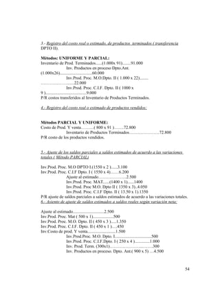 3.- Registro del costo real o estimado, de productos terminados ( transferencia
DPTO II).
Métodos: UNIFORME Y PARCIAL:
Inventario de Prod. Terminados......(1.000x 91)........91.000
Inv. Productos en proceso Dpto.Ant.
(1.000x26)..............................60.000
Inv.Prod. Proc. M.O.Dpto. II ( 1.000 x 22)........
……………….......22.000
Inv.Prod. Proc. C.I.F. Dpto. II ( 1000 x
9 )......................................9.000
P/R costos transferidos al Inventario de Productos Terminados.
4.- Registro del costo real o estimado de productos vendidos:
Métodos PARCIAL Y UNIFORME:
Costo de Prod. Y venta………( 800 x 91 )…….72.800
Inventario de Productos Terminados…………………72.800
P/R costo de los productos vendidos.
5.- Ajuste de los saldos parciales a saldos estimados de acuerdo a las variaciones
totales ( Método PARCIAL)
Inv.Prod. Proc. M.O DPTO I.(1550 x 2 )......3.100
Inv.Prod. Proc. C.I.F Dpto. I ( 1550 x 4)……6.200
Ajuste al estimado………………..2.500
Inv.Prod. Proc. MAT......(1400 x 1)......1400
Inv.Prod. Proc M.O. Dpto II ( 1350 x 3)..4.050
Inv.Prod. Proc. C.I.F Dpto. II ( 13.50 x 1).1350
P/R ajuste de saldos parciales a saldos estimados de acuerdo a las variaciones totales.
6.- Asiento de ajuste de saldos estimados a saldos reales según variación neta:
Ajuste al estimado.............................2.500
Inv.Prod. Proc. Mat ( 500 x 1)...................500
Inv.Prod. Proc. M.O. Dpto. II ( 450 x 3 ).....1.350
Inv.Prod. Proc. C.I.F. Dpto. II ( 450 x 1 )….450
Inv.Costo de prod. Y venta..........................1.500
Inv.Prod.Proc. M.O. Dpto. I..................................500
Inv.Prod. Proc. C.I.F.Dpto. I ( 250 x 4 )..............1.000
Inv. Prod. Term. (300x1)…………………...…….300
Inv. Productos en proceso. Dpto. Ant.( 900 x 5) …4.500
54
 