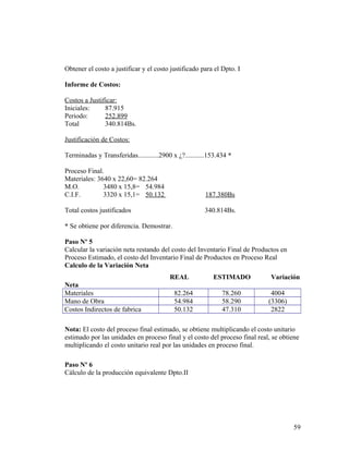 Obtener el costo a justificar y el costo justificado para el Dpto. I
Informe de Costos:
Costos a Justificar:
Iniciales: 87.915
Periodo: 252.899
Total 340.814Bs.
Justificación de Costos:
Terminadas y Transferidas............2900 x ¿?...........153.434 *
Proceso Final.
Materiales: 3640 x 22,60= 82.264
M.O. 3480 x 15,8= 54.984
C.I.F. 3320 x 15,1= 50.132 187.380Bs
Total costos justificados 340.814Bs.
* Se obtiene por diferencia. Demostrar.
Paso Nº 5
Calcular la variación neta restando del costo del Inventario Final de Productos en
Proceso Estimado, el costo del Inventario Final de Productos en Proceso Real
Calculo de la Variación Neta
REAL ESTIMADO Variación
Neta
Materiales 82.264 78.260 4004
Mano de Obra 54.984 58.290 (3306)
Costos Indirectos de fabrica 50.132 47.310 2822
Nota: El costo del proceso final estimado, se obtiene multiplicando el costo unitario
estimado por las unidades en proceso final y el costo del proceso final real, se obtiene
multiplicando el costo unitario real por las unidades en proceso final.
Paso Nº 6
Cálculo de la producción equivalente Dpto.II
59
 