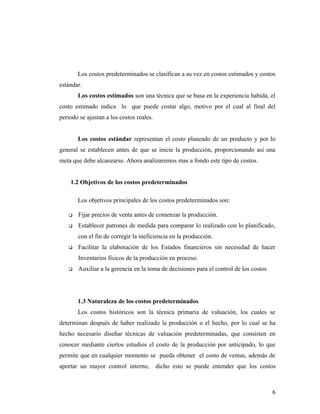 Los costos predeterminados se clasifican a su vez en costos estimados y costos
estándar.
Los costos estimados son una técnica que se basa en la experiencia habida, el
costo estimado indica lo que puede costar algo, motivo por el cual al final del
periodo se ajustan a los costos reales.
Los costos estándar representan el costo planeado de un producto y por lo
general se establecen antes de que se inicie la producción, proporcionando así una
meta que debe alcanzarse. Ahora analizaremos mas a fondo este tipo de costos.
1.2 Objetivos de los costos predeterminados
Los objetivos principales de los costos predeterminados son:
 Fijar precios de venta antes de comenzar la producción.
 Establecer patrones de medida para comparar lo realizado con lo planificado,
con el fin de corregir la ineficiencia en la producción.
 Facilitar la elaboración de los Estados financieros sin necesidad de hacer
Inventarios físicos de la producción en proceso.
 Auxiliar a la gerencia en la toma de decisiones para el control de los costos
1.3 Naturaleza de los costos predeterminados
Los costos históricos son la técnica primaria de valuación, los cuales se
determinan después de haber realizado la producción o el hecho, por lo cual se ha
hecho necesario diseñar técnicas de valuación predeterminadas, que consisten en
conocer mediante ciertos estudios el costo de la producción por anticipado, lo que
permite que en cualquier momento se pueda obtener el costo de ventas, además de
aportar un mayor control interno, dicho esto se puede entender que los costos
6
 