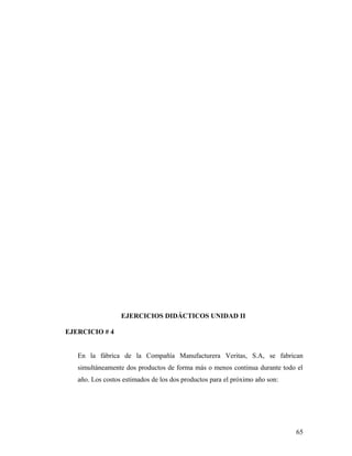 EJERCICIOS DIDÁCTICOS UNIDAD II
EJERCICIO # 4
En la fábrica de la Compañía Manufacturera Veritas, S.A, se fabrican
simultáneamente dos productos de forma más o menos continua durante todo el
año. Los costos estimados de los dos productos para el próximo año son:
65
 