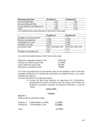 Las estadísticas de producción para el año fueron como sigue:
Producto A Producto B
Unidades en Proceso Inicial __0__ __0__
Puestas en producción 5.200 3.200
Terminadas en el año 4.500 2.600
Vendidas en el año 4.200 2.400
En Proceso Final 500 ( 100%Mat, 40%
C.C)
600 (100% Mat, 50%
C.C)
Perdidas en la producción 200 __0__
Los costos de producción para el año fueron como sigue.
Materiales comprados durante el año 64.023 Bs.
Nómina de la fábrica para el año 24.304Bs.
Costos Indirectos para el año 8.632Bs.
Materiales en Inventario Final 7.000Bs.
Los costos de producción son prorrateados entre los dos productos sobre la base del
promedio ponderado de la producción equivalente de unidades buenas y los costos
estimados de cada una.
Con esta información se le pide que prepare:
a) asientos de diario para registrar las operaciones de la fabricación,
prorrateando los ajustes necesarios entre las cuentas de Inventario de
productos en proceso, inventario de productos terminados y costo de
ventas.
SOLUCIÓN
Cálculos
Paso Nº 1.
Prorrateo de los materiales usados:
Producto A 5.000 unidades a 4.50Bs. 22.500Bs.
Producto B 3.200 unidades a 7Bs. 22.400Bs.
Total 44.900Bs.
Elementos del costo Producto A Producto B
Costo de Materiales 4,50 7,00
Costo de Mano de Obra 3,50 6,30
Costos Indirectos de fabricación 1,00 2,10
Total 9,00 15,40
66
 