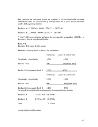 Los costos de los materiales usados por producto se obtiene dividiendo los costos
individuales entre los costos totales y multiplicamos por el costo de los materiales
usados de la siguiente manera:
Producto A: 22.500Bs/44.900Bs. x 57.023* = 28.575.Bs.
Producto B: 22.400BS. / 44.900 x 57.023 = 28.448Bs.
* Los 57.023 surgen al restar del costo de los materiales comprados( 64.023Bs.) el
Inventario final de materiales (7.000Bs.)
Paso Nº 2
Prorrateo de la mano de obra usada:
Debemos obtener primero la producción equivalente
Materiales Costos de Conversión
Terminadas y transferidas 4.500 4.500
Proceso Final 500 200 (500 x 40%)
Producción Equivalente Prod. A 5.000 4.700
Materiales Costos de Conversión
Terminadas y transferidas 2.600 2.600
Proceso Final 600 300 (600 x 50%)
Producción Equivalente Prod. B 3.200 2.900
Se procede a multiplicar las unidades equivalentes por el costo unitario
Producto A 4.700 x 3.50 = 16.450Bs.
Producto B 2.900 x 6.30 = 18.270Bs.
Total 34.720Bs.
Ahora realizamos el prorrateo
67
 