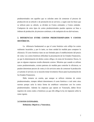 predeterminados son aquellos que se calculan antes de comenzar el proceso de
producción de un artículo o de prestación de un servicio; y según sean las bases que
se utilicen para su cálculo, se dividen en Costos estimados y Costos estándar.
Cualquiera de estos tipos de costos predeterminados pueden operarse en base a
órdenes de producción, de procesos continuos, o de cualquiera de sus derivaciones.
2. DIFERENCIAS ENTRE COSTOS PREDETERMINADOS Y COSTOS
HISTÓRICOS.
La diferencia fundamental es que el costo histórico solo refleja los costos
realmente incurridos, y por lo tanto, no tiene unidad de medida para comparar la
eficiencia. El costo histórico tiene un uso limitado para el establecimiento del precio
de venta. Los costos históricos dificultan la presentación de los Estados Financieros,
ya que la determinación de dichos costos obliga a la toma de Inventarios físicos, lo
que en algunas empresas resulta altamente costoso. Mientras que cuando se utilizan
costos predeterminados, existen patrones de medida para controlar la eficiencia; se
pueden determinar precios de venta y/o de servicios antes de comenzar la producción
y/o prestar el servicio; no se necesita tomar inventarios físicos para la presentación de
los Estados Financieros.
Debe tomarse en cuenta, que aunque se utilicen sistemas de costos
predeterminados, siempre deberá determinarse el costo histórico o real entre otras
razones porque sería la única forma de establecer variaciones con los costos
predeterminados. Además las empresas que operan en Venezuela, deben llevar
registros de costos reales o históricos ya que ello obliga la ley de impuesto sobre la
renta vigente.
3.COSTOS ESTIMADOS.
Definición. Objetivos y Naturaleza.
7
 