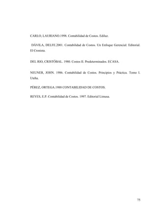 CARLO, LAURIANO.1998. Contabilidad de Costos. Ediluz.
DÁVILA, DELFE.2001. Contabilidad de Costos. Un Enfoque Gerencial. Editorial.
El Cronista.
DEL RIO, CRISTÓBAL. 1980. Costos II. Predeterminados. ECASA.
NEUNER, JOHN. 1986. Contabilidad de Costos. Principios y Práctica. Tomo I.
Uteha.
PÉREZ, ORTEGA.1988 CONTABILIDAD DE COSTOS.
REYES, E.P. Contabilidad de Costos. 1997. Editorial Limusa.
75
 
