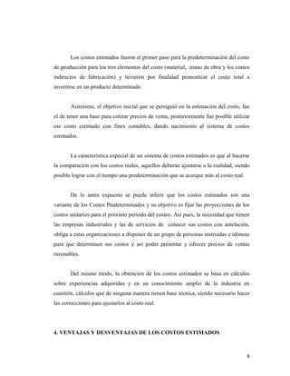 Los costos estimados fueron el primer paso para la predeterminación del costo
de producción para los tres elementos del costo (material, mano de obra y los costos
indirectos de fabricación) y tuvieron por finalidad pronosticar el costo total a
invertirse en un producto determinado.
Asimismo, el objetivo inicial que se persiguió en la estimación del costo, fue
el de tener una base para cotizar precios de venta, posteriormente fue posible utilizar
ese costo estimado con fines contables, dando nacimiento al sistema de costos
estimados.
La característica especial de un sistema de costos estimados es que al hacerse
la comparación con los costos reales, aquellos deberán ajustarse a la realidad, siendo
posible lograr con el tiempo una predeterminación que se acerque más al costo real.
De lo antes expuesto se puede inferir que los costos estimados son una
variante de los Costos Predeterminados y su objetivo es fijar las proyecciones de los
costos unitarios para el próximo período del costeo. Así pues, la necesidad que tienen
las empresas industriales y las de servicios de conocer sus costos con antelación,
obliga a estas organizaciones a disponer de un grupo de personas instruidas e idóneas
para que determinen sus costos y así poder presentar y ofrecer precios de ventas
razonables.
Del mismo modo, la obtención de los costos estimados se basa en cálculos
sobre experiencias adquiridas y en un conocimiento amplio de la industria en
cuestión, cálculos que de ninguna manera tienen base técnica, siendo necesario hacer
las correcciones para ajustarlos al costo real.
4. VENTAJAS Y DESVENTAJAS DE LOS COSTOS ESTIMADOS
8
 
