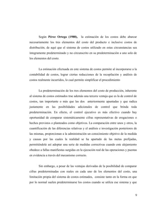 Según Pérez Ortega (1988), la estimación de los costos debe abarcar
necesariamente los tres elementos del costo del producto e inclusive costos de
distribución; de aquí que el sistema de costos utilizado en estas circunstancias sea
íntegramente predeterminado y no circunscrito en su predeterminación a uno solo de
los elementos del costo.
La estimación efectuada en este sistema de costos permite al incorporarse a la
contabilidad de costos, lograr ciertas reducciones de la recopilación y análisis de
costos realmente incurridos, lo cual permite simplificar el procedimiento
La predeterminación de los tres elementos del costo de producción, inherente
al sistema de costos estimados trae además una tercera ventaja que es la de control de
costos, tan importante o más que las dos anteriormente apuntadas y que radica
justamente en las posibilidades adicionales de control que brinda toda
predeterminación. En efecto, el control ejecutivo es más efectivo cuando hay
oportunidad de comparar sistemáticamente cifras representativas de erogaciones o
hechos previstos o planteados como objetivos. La comparación entre unos y otros, la
cuantificación de las diferencias relativas y el análisis e investigación posteriores de
las mismas, proporcionan a la administración un conocimiento objetivo de la medida
y causas por las cuales la realidad se ha apartado de las metas prefijadas,
permitiéndole así adoptar una serie de medidas correctivas cuando este alejamiento
obedece a fallas manifiestas surgidas en la ejecución real de las operaciones y puestas
en evidencia a través del mecanismo correcto.
Sin embargo, a pesar de las ventajas derivadas de la posibilidad de comparar
cifras predeterminadas con reales en cada uno de los elementos del costo, una
limitación propia del sistema de costos estimados, consiste tanto en la forma en que
por lo normal suelen predeterminarse los costos cuando se utiliza ese sistema y que
9
 