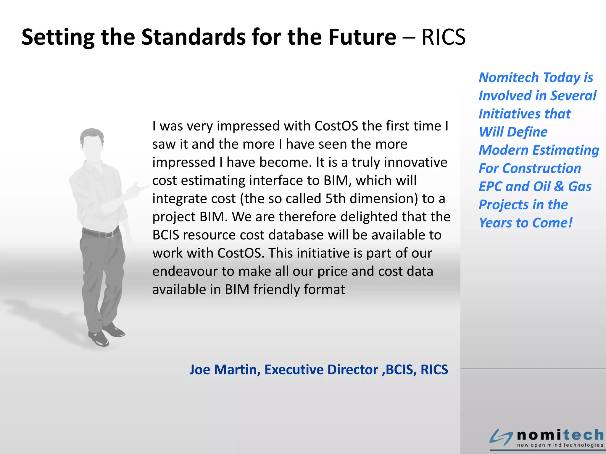 Setting the Standards for the Future – RICS
I was very impressed with CostOS the first time I
saw it and the more I have seen the more
impressed I have become. It is a truly innovative
cost estimating interface to BIM, which will
integrate cost (the so called 5th dimension) to a
project BIM. We are therefore delighted that the
BCIS resource cost database will be available to
work with CostOS. This initiative is part of our
endeavour to make all our price and cost data
available in BIM friendly format
Joe Martin, Executive Director ,BCIS, RICS
Nomitech Today is
Involved in Several
Initiatives that
Will Define
Modern Estimating
For Construction
EPC and Oil & Gas
Projects in the
Years to Come!
 