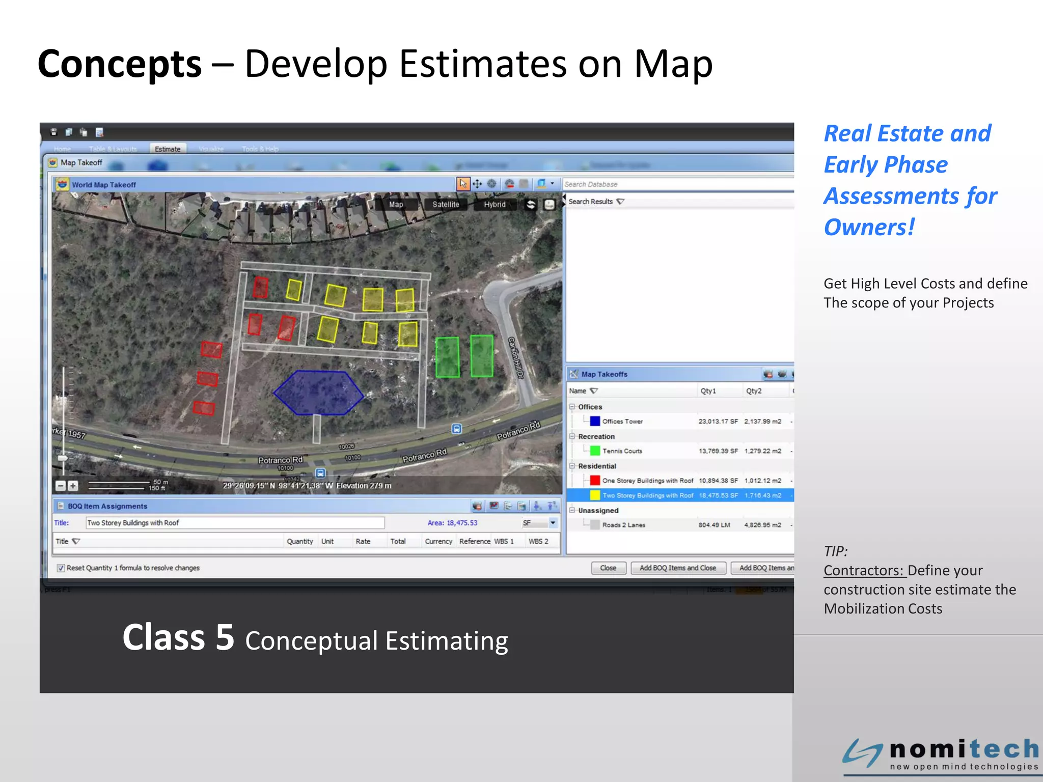 Concepts – Develop Estimates on Map
Real Estate and
Early Phase
Assessments for
Owners!
Get High Level Costs and define
The scope of your Projects
TIP:
Contractors: Define your
construction site estimate the
Mobilization Costs
Class 5 Conceptual Estimating
 