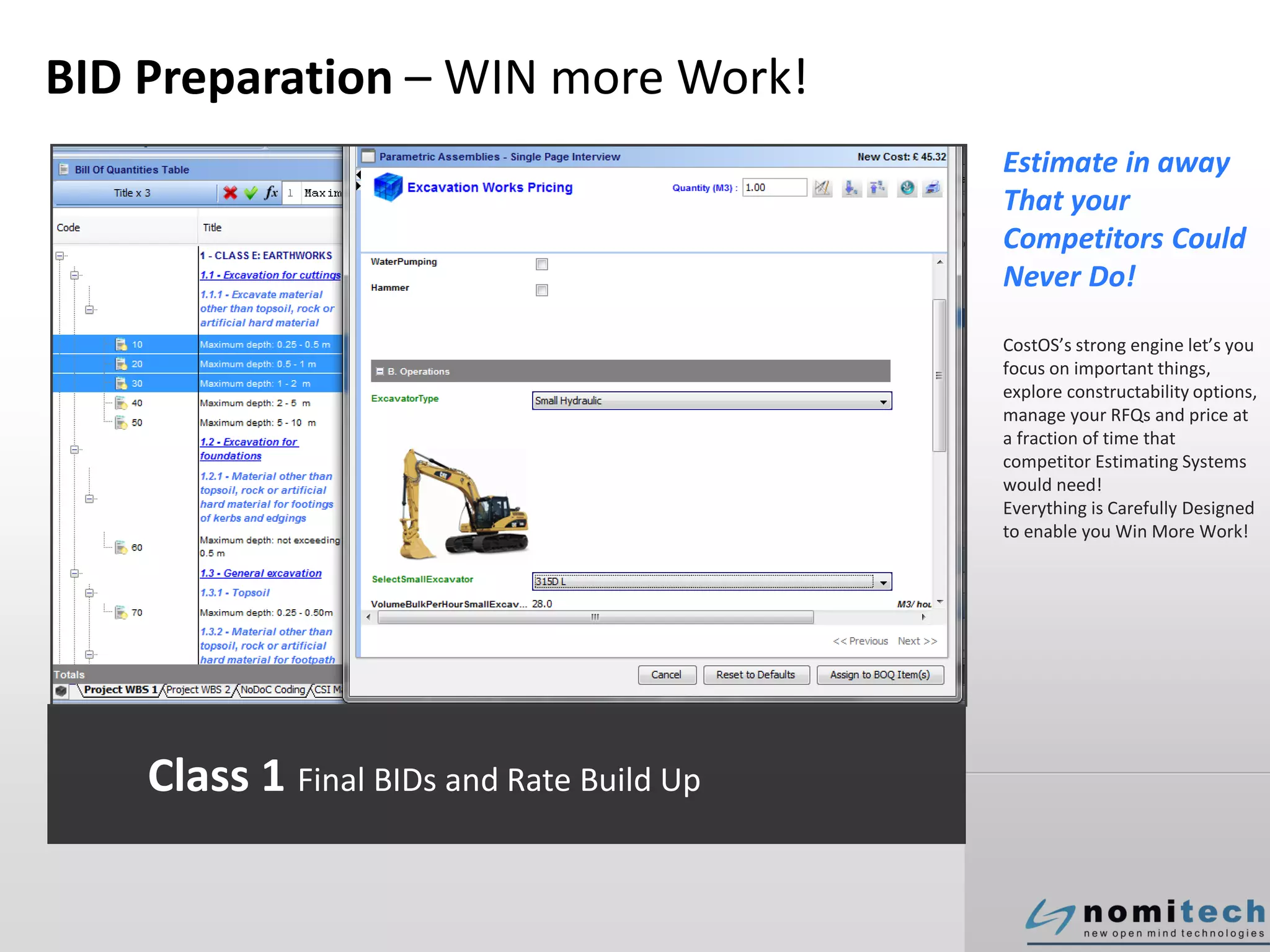 BID Preparation – WIN more Work!
Estimate in away
That your
Competitors Could
Never Do!
CostOS’s strong engine let’s you
focus on important things,
explore constructability options,
manage your RFQs and price at
a fraction of time that
competitor Estimating Systems
would need!
Everything is Carefully Designed
to enable you Win More Work!
Class 1 Final BIDs and Rate Build Up
 
