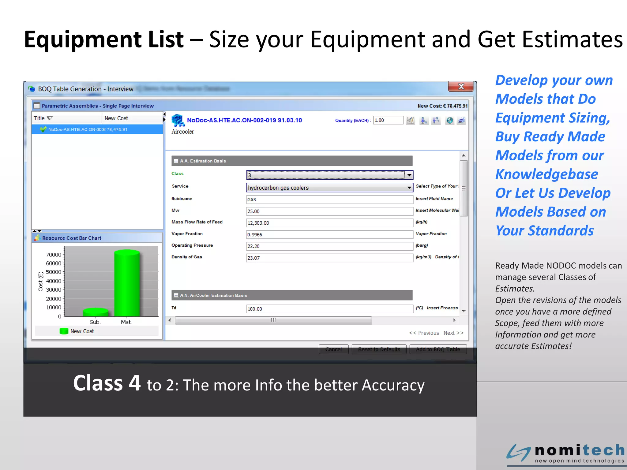 Equipment List – Size your Equipment and Get Estimates
Develop your own
Models that Do
Equipment Sizing,
Buy Ready Made
Models from our
Knowledgebase
Or Let Us Develop
Models Based on
Your Standards
Ready Made NODOC models can
manage several Classes of
Estimates.
Open the revisions of the models
once you have a more defined
Scope, feed them with more
Information and get more
accurate Estimates!
Class 4 to 2: The more Info the better Accuracy
 