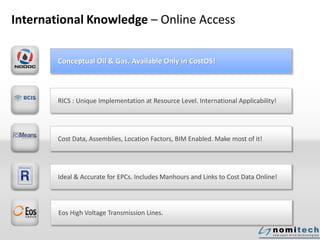 International Knowledge – Online Access
Conceptual Oil & Gas. Available Only in CostOS!
RICS : Unique Implementation at Resource Level. International Applicability!
Cost Data, Assemblies, Location Factors, BIM Enabled. Make most of it!
Ideal & Accurate for EPCs. Includes Manhours and Links to Cost Data Online!
Eos High Voltage Transmission Lines.
 