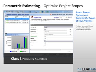 Parametric Estimating – Optimise Project Scopes
Assess Several
Options and
Optimise the Scope
of your Projects!
Purchase Parametric Models
from our Online Store or
Develop Your Own Ones!
Class 3 Parametric Assemblies
 