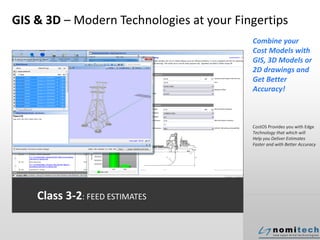 GIS & 3D – Modern Technologies at your Fingertips
Combine your
Cost Models with
GIS, 3D Models or
2D drawings and
Get Better
Accuracy!
CostOS Provides you with Edge
Technology that which will
Help you Deliver Estimates
Faster and with Better Accuracy
Class 3-2: FEED ESTIMATES
 