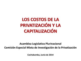 LOS COSTOS DE LA
PRIVATIZACIÓN Y LA
CAPITALIZACIÓN
Asamblea Legislativa Plurinacional
Comisión Especial Mixta de Investigación de la Privatización
Cochabamba, Junio de 2014
 