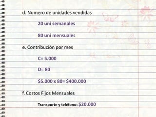 d.Numerodeunidadesvendidas
20unisemanales
80unimensuales
e.Contribuciónpormes
C=5.000
D=80
$5.000x80=$400.000
f.CostosFijosMensuales
Transporteyteléfono:$20.000