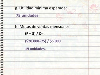 g. Utilidad mínima esperada:
75 unidades
h. Metas de ventas mensuales
(F + G) / C=
($20.000+75) / $5.000
19 unidades.