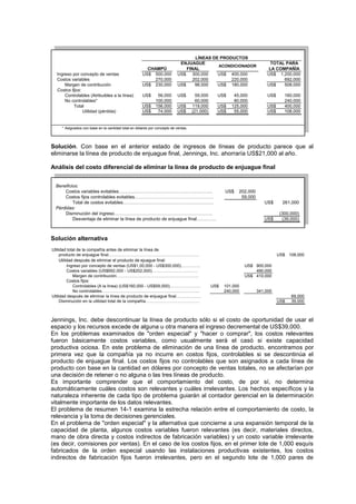 Ingreso por concepto de ventas US$ 500,000 US$ 300,000 US$ 400,000 US$ 1,200,000
Costos variables 270,000 202,000 220,000 692,000
Margen de contribución US$ 230,000 US$ 98,000 US$ 180,000 US$ 508,000
Costos fijos:
Controlables (Atribuibles a la línea) US$ 56,000 US$ 59,000 US$ 45,000 US$ 160,000
No controlables* 100,000 60,000 80,000 240,000
Total US$ 156,000 US$ 119,000 US$ 125,000 US$ 400,000
Utilidad (pérdida) US$ 74,000 US$ (21,000) US$ 55,000 US$ 108,000
* Asignados con base en la cantidad total en dólares por concepto de ventas.
TOTAL PARA
LA COMPAÑÍA
LÍNEAS DE PRODUCTOS
CHAMPÚ
ENJUAGUE
FINAL
ACONDICIONADOR
Solución. Con base en el anterior estado de ingresos de líneas de producto parece que al
eliminarse la línea de producto de enjuague final, Jennings, Inc. ahorraría US$21,000 al año.
Análisis del costo diferencial de eliminar la línea de producto de enjuague final
Beneficios:
Costos variables evitables…………………………………………………….. US$ 202,000
Costos fijos controlables evitables……………………………………………. 59,000
Total de costos evitables…………………………………………………… US$ 261,000
Pérdidas:
Disminución del ingreso……………………………………………………….. (300,000)
Desventaja de eliminar la línea de producto de enjuague final…………. US$ (39,000)
Solución alternativa
Utilidad total de la compañía antes de eliminar la línea de
producto de enjuague final……………………………………………………….. US$ 108,000
Utilidad después de eliminar el producto de ejuague final:
Ingreso por concepto de ventas (US$1,00,000 - US$300,000)………….. US$ 900,000
Costos variables (US$692,000 - US$202,000)…………………………… 490,000
Margen de contribución………………………………………………….. US$ 410,000
Costos fijos:
Controlables (A la línea) (US$160,000 - US$59,000)…………………. US$ 101,000
No controlables……………………………………………………………. 240,000 341,000
Utilidad después de eliminar la línea de producto de enjuague final……………… 69,000
Disminución en la utilidad total de la compañía………………………………… US$ 39,000
Jennings, Inc. debe descontinuar la línea de producto sólo si el costo de oportunidad de usar el
espacio y los recursos excede de alguna u otra manera el ingreso decremental de US$39,000.
En los problemas examinados de "orden especial" y "hacer o comprar", los costos relevantes
fueron básicamente costos variables, como usualmente será el casó si existe capacidad
productiva ociosa. En este problema de eliminación de una línea de producto, encontramos por
primera vez que la compañía ya no incurre en costos fijos, controlables si se descontinúa el
producto de enjuague final. Los costos fijos no controlables que son asignados a cada línea de
producto con base en la cantidad en dólares por concepto de ventas totales, no se afectarían por
una decisión de retener o no alguna o las tres líneas de producto.
Es importante comprender que el comportamiento del costo, de por sí, no determina
automáticamente cuáles costos son relevantes y cuáles irrelevantes. Los hechos específicos y la
naturaleza inherente de cada tipo de problema guiarán al contador gerencial en la determinación
vitalmente importante de los datos relevantes.
El problema de resumen 14-1 examina la estrecha relación entre el comportamiento de costo, la
relevancia y la toma de decisiones gerenciales.
En el problema de "orden especial" y la alternativa que concierne a una expansión temporal de la
capacidad de planta, algunos costos variables fueron relevantes (es decir, materiales directos,
mano de obra directa y costos indirectos de fabricación variables) y un costo variable irrelevante
(es decir, comisiones por ventas). En el caso de los costos fijos, en el primer lote de 1,000 esquís
fabricados de la orden especial usando las instalaciones productivas existentes, los costos
indirectos de fabricación fijos fueron irrelevantes, pero en el segundo lote de 1,000 pares de
 