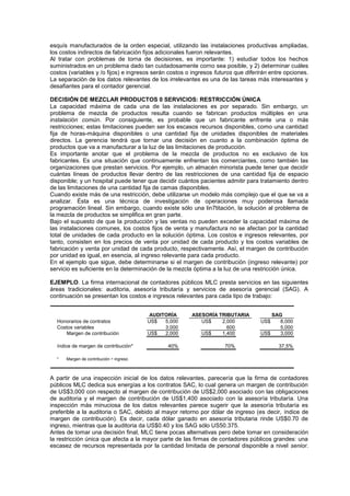 esquís manufacturados de la orden especial, utilizando las instalaciones productivas ampliadas,
los costos indirectos de fabricación fijos adicionales fueron relevantes.
Al tratar con problemas de torna de decisiones, es importante: 1) estudiar todos los hechos
suministrados en un problema dado tan cuidadosamente corno sea posible, y 2) determinar cuáles
costos (variables y /o fijos) e ingresos serán costos o ingresos futuros que diferirán entre opciones.
La separación de los datos relevantes de los irrelevantes es una de las tareas más interesantes y
desafiantes para el contador gerencial.
DECISIÓN DE MEZCLAR PRODUCTOS 0 SERVICIOS: RESTRICCIÓN ÚNICA
La capacidad máxima de cada una de las instalaciones es por separado. Sin embargo, un
problema de mezcla de productos resulta cuando se fabrican productos múltiples en una
instalación común. Por consiguiente, es probable que un fabricante enfrente una o más
restricciones; estas limitaciones pueden ser los escasos recursos disponibles, como una cantidad
fija de horas-máquina disponibles o una cantidad fija de unidades disponibles de materiales
directos. La gerencia tendrá que tornar una decisión en cuanto a la combinación óptima de
productos que va a manufacturar a la luz de las limitaciones de producción.
Es importante anotar que el problema de la mezcla de productos no es exclusivo de los
fabricantes. Es una situación que continuamente enfrentan los comerciantes, como también las
organizaciones que prestan servicios. Por ejemplo, un almacén minorista puede tener que decidir
cuántas líneas de productos llevar dentro de las restricciones de una cantidad fija de espacio
disponible; y un hospital puede tener que decidir cuántos pacientes admitir para tratamiento dentro
de las limitaciones de una cantidad fija de camas disponibles.
Cuando existe más de una restricción, debe utilizarse un modelo más complejo que el que se va a
analizar. Ésta es una técnica de investigación de operaciones muy poderosa llamada
programación lineal. Sin embargo, cuando existe sólo una lin7titación, la solución al problema de
la mezcla de productos se simplifica en gran parte.
Bajo el supuesto de que la producción y las ventas no pueden exceder la capacidad máxima de
las instalaciones comunes, los costos fijos de venta y manufactura no se afectan por la cantidad
total de unidades de cada producto en la solución óptima. Los costos e ingresos relevantes, por
tanto, consisten en los precios de venta por unidad de cada producto y los costos variables de
fabricación y venta por unidad de cada producto, respectivamente. Así, el margen de contribución
por unidad es igual, en esencia, al ingreso relevante para cada producto.
En el ejemplo que sigue, debe determinarse si el margen de contribución (ingreso relevante) por
servicio es suficiente en la determinación de la mezcla óptima a la luz de una restricción única.
EJEMPLO. La firma internacional de contadores públicos MLC presta servicios en las siguientes
áreas tradicionales: auditoria, asesoría tributaría y servicios de asesoría gerencial (SAG). A
continuación se presentan los costos e ingresos relevantes para cada tipo de trabajo:
Honorarios de contratos US$ 5,000 US$ 2,000 US$ 8,000
Costos variables 3,000 600 5,000
Margen de contribución US$ 2,000 US$ 1,400 US$ 3,000
índice de margen de contribución* 40% 70% 37,5%
* Margen de contribución ÷ ingreso
ASESORÍA TRIBUTARIA
AUDITORÍA SAG
A partir de una inspección inicial de los datos relevantes, parecería que la firma de contadores
públicos MLC dedica sus energías a los contratos SAC, lo cual genera un margen de contribución
de US$3,000 con respecto al margen de contribución de US$2,000 asociado con las obligaciones
de auditoria y el margen de contribución de US$1,400 asociado con la asesoría tributaría. Una
inspección más minuciosa de los datos relevantes parece sugerir que la asesoría tributaría es
preferible a la auditoria o SAC, debido al mayor retorno por dólar de ingreso (es decir, índice de
margen de contribución). Es decir, cada dólar ganado en asesoría tributaria rinde US$0.70 de
ingreso, mientras que la auditoria da US$0.40 y los SAG sólo US50.375.
Antes de tomar una decisión final, MLC tiene pocas alternativas pero debe tomar en consideración
la restricción única que afecta a la mayor parte de las firmas de contadores públicos grandes: una
escasez de recursos representada por la cantidad limitada de personal disponible a nivel senior.
 