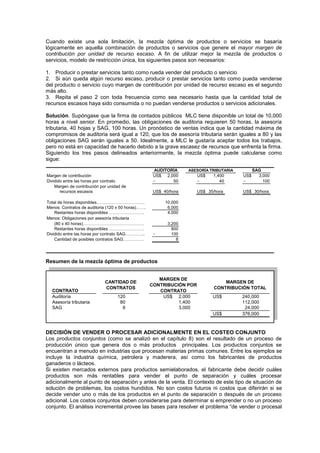 Cuando existe una sola limitación, la mezcla óptima de productos o servicios se basaría
lógicamente en aquella combinación de productos o servicios que genere el mayor margen de
contribución por unidad de recurso escaso. A fin de utilizar mejor la mezcla de productos o
servicios, modelo de restricción única, los siguientes pasos son necesarios:
1. Producir o prestar servicios tanto como rueda vender del producto o servicio
2. Si aún queda algún recurso escaso, producir o prestar servicios tanto como pueda venderse
del producto o servicio cuyo margen de contribución por unidad de recurso escaso es el segundo
más alto.
3. Repita el paso 2 con toda frecuencia como sea necesario hasta que la cantidad total de
recursos escasos haya sido consumida o no puedan venderse productos o servicios adicionales.
Solución. Supóngase que la firma de contados públicos MLC tiene disponible un total de 10,000
horas a nivel senior. En promedio, las obligaciones de auditoria requieren 50 horas, la asesoría
tributaria, 40 hojas y SAG, 100 horas. Un pronóstico de ventas indica que la cantidad máxima de
compromisos de auditoria será igual a 120, que los de asesoría tributaria serán iguales a 80 y las
obligaciones SAG serán iguales a 50. Idealmente, a MLC le gustaría aceptar todos los trabajos,
pero no está en capacidad de hacerlo debido a la grave escasez de recursos que enfrenta la firma.
Siguiendo los tres pasos delineados anteriormente, la mezcla óptima puede calcularse como
sigue:
Margen de contribución US$ 2,000 US$ 1,400 US$ 3,000
Dividido entre las horas por contrato ÷ 50 ÷ 40 ÷ 100
Margen de contribución por unidad de
recursos escasos US$ 40/hora US$ 35/hora US$ 30/hora
Total de horas disponibles……………………………. 10,000
Menos: Contratos de auditoria (120 x 50 horas)……. 6,000
Restantes horas disponibles ……………………. 4,000
Menos: Obligaciones por asesoría tributaria
(80 x 40 horas)……………………………………. 3,200
Restantes horas disponibles ……………………. 800
Dividido entre las horas por contrato SAG………….. ÷ 100
Cantidad de posibles contratos SAG…………… 8
SAG
ASESORÍA TRIBUTARIA
AUDITORÍA
Resumen de la mezcla óptima de productos
CONTRATO
Auditoría 120 US$ 2,000 US$ 240,000
Asesoría tributaria 80 1,400 112,000
SAG 8 3,000 24,000
US$ 376,000
MARGEN DE
CONTRIBUCIÓN TOTAL
CANTIDAD DE
CONTRATOS
MARGEN DE
CONTRIBUCIÓN POR
CONTRATO
DECISIÓN DE VENDER O PROCESAR ADICIONALMENTE EN EL COSTEO CONJUNTO
Los productos conjuntos (como se analizó en el capítulo 8) son el resultado de un proceso de
producción único que genera dos o más productos principales. Los productos conjuntos se
encuentran a menudo en industrias que procesan materias primas comunes. Entre los ejemplos se
incluye la industria química, petrolera y maderera, así como los fabricantes de productos
ganaderos o lácteos.
Si existen mercados externos para productos semielaborados, el fabricante debe decidir cuáles
productos son más rentables para vender el punto de separación y cuáles procesar
adicionalmente al punto de separación y antes de la venta. El contexto de este tipo de situación de
solución de problemas, los costos hundidos. No son costos futuros ni costos que diferirán si se
decide vender uno o más de los productos en el punto de separación o después de un proceso
adicional. Los costos conjuntos deben considerarse para determinar si emprender o no un proceso
conjunto. El análisis incremental provee las bases para resolver el problema “de vender o procesal
 