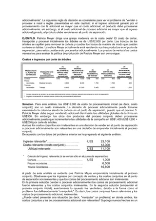 adicionalmente”. La siguiente regla de decisión es consistente para ver el problema de "vender o
procesar a resol s reglas presentadas en este capítulo: si el ingreso adicional ganado por el
procesamiento con la adicional es mayor que el costo adicional, el producto debe procesarse
adicionalmente; sin embargo, si el costo adicional de proceso adicional es mayor que el ingreso
adicional ganado, el producto debe venderse en el punto de separación.
EJEMPLO. Patricia Meyer dirige una granja maderera en la costa oeste' El costo de cortar,
transportar y procesar inicialmente los árboles es de US$12,000 por corte. Los troncos de los
árboles se cepillan para remover la corteza y cuadrar los trozos de madera de modo que puedan
cortarse en tablas. La señora Meyer actualmente está vendiendo sus tres productos en el punto de
separación, pero está considerando procesarlos adicionalmente. Los precios de venta y los costos
necesarios para evaluar la política de producción de Patricia Meyer son como sigue:
Costos e ingresos por corte de árboles
Corteza Tablón US$ 1,000 US$ 1,500 US$ 500 US$ 800 US$ (300)
Piezas
recortadas Madera terciaria 6,500 8,400 1,700 1,700 200
Troncos
recortados Tablaje 15,600 21,000 5,400 4,200 1,200
* Ingreso relevante de ventas si se procesa adicionalmente menos el ingreso relevante de ventas en el punto de separación.
† Ingreso incremental de ventas menos costos de procesamiento adicional.
(5)
UTILIDAD
INCREMENTAL
(DECREMENTAL)
DE PROCESAR
ADICIONALMENTE†
(1)
INGRESO
RELEVANTE DE
VENTAS EN EL
PUNTO DE
SEPARACIÓN
(2)
INGRESO
RELEVANTE DE
VENTAS SI SE
PROCESA
ADICIONLMENTE
(3)
INGRESO
INCREMENTAL
DE VENTAS*
(4)
COSTOS DEL
PROCESAMIENTO
ADICIONAL
PRODUCTO EN
EL PUNTO DE
SEPARACIÓN
PRODUCTO SI SE
PROCESA
ADICIONALMENTE
Solución. Para este análisis, los US$12,000 de costo de procesamiento inicial (es decir, costo
conjunto) son un costo irrelevante. La decisión de procesar adicionalmente puede tomarse
examinando la columna siendo la corteza en el punto de separación, puesto que el proceso 5.
Patricia Meyer debe seguir vendiendo adicional disminuiría las utilidades globales de la firma en
US$300. Sin embargo, los otros dos productos del proceso conjunto deben procesarse
adicionalmente puesto que incrementaría las utilidades de la compañía en US$1,400 (US$1,200 +
US$200) por corte de árboles.
Aunque los costos conjuntos son irrelevantes en una decisión de vender en el punto de separación
o procesar adicionalmente son relevantes en una decisión de emprender inicialmente el proceso
conjunto.
De acuerdo con los datos del problema anterior se ha preparado el siguiente análisis:
Ingreso relevante*…………………………… US$ 23,100
Costo relevante (costo conjunto)…………. 12,000
Utilidad relevante………………………… US$ 11,100
* Cálculo del ingreso relevante (si se vende sólo en el punto de separación)
Corteza………………………………………………… US$ 1,000
Piezas recortadas…………………………………….. 6,500
Trozos recordados…………………………………… 15,600
A partir de este análisis es evidente que Patricia Meyer emprendería inicialmente el proceso
conjunto. Obsérvese que los ingresos por concepto de ventas y los costos conjuntos en el punto
de separación son relevantes y que los costos del procesamiento adicional son irrelevantes.
En la primera solución (vender o procesar adicionalmente) los costos de procesamiento adicional
fueron relevantes y los costos conjuntos irrelevantes, En la segunda solución (emprender el
proceso conjunto inicial), exactamente lo opuesto fue verdadero, debido a la forma como el
problema fue deliberadamente “manipulado". Es decir, los costos conjuntos fueron relevantes y los
costos de procesamiento adicional, irrelevantes.
¿Puede usted presentar una situación (es decir, "manipular” un problema) en donde ambos, los
costos conjuntos y los de procesamiento adicional son relevantes? Suponga nuevos hechos en un
 