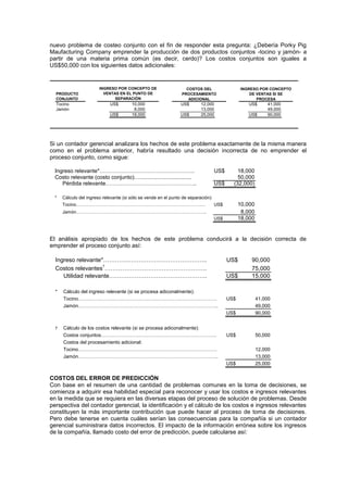 nuevo problema de costeo conjunto con el fin de responder esta pregunta: ¿Debería Porky Pig
Maufacturing Company emprender la producción de dos productos conjuntos -tocino y jamón- a
partir de una materia prima común (es decir, cerdo)? Los costos conjuntos son iguales a
US$50,000 con los siguientes datos adicionales:
Tocino US$ 10,000 US$ 12,000 US$ 41,000
Jamón 8,000 13,000 49,000
US$ 18,000 US$ 25,000 US$ 90,000
COSTOS DEL
PROCESAMIENTO
ADICIONAL
INGRESO POR CONCEPTO
DE VENTAS SI SE
PROCESA
PRODUCTO
CONJUNTO
INGRESO POR CONCEPTO DE
VENTAS EN EL PUNTO DE
SEPARACIÓN
Si un contador gerencial analizara los hechos de este problema exactamente de la misma manera
como en el problema anterior, habría resultado una decisión incorrecta de no emprender el
proceso conjunto, como sigue:
Ingreso relevante*……………………………………………. US$ 18,000
Costo relevante (costo conjunto)….................................. 50,000
Pérdida relevante………………………………………….. US$ (32,000)
* Cálculo del ingreso relevante (si sólo se vende en el punto de separación)
Tocino…………………………………………………………………………. US$ 10,000
Jamón………………………………………………………………………….. 8,000
US$ 18,000
El análisis apropiado de los hechos de este problema conducirá a la decisión correcta de
emprender el proceso conjunto así:
Ingreso relevante*…………………………………………….. US$ 90,000
Costos relevantes†
……………………………………………. 75,000
Utilidad relevante………………………………………….. US$ 15,000
* Cálculo del ingreso relevante (si se procesa adiconalmente):
Tocino…………………………………………………………………………. US$ 41,000
Jamón………………………………………………………………………….. 49,000
US$ 90,000
† Cálculo de los costos relevante (si se procesa adiconalmente):
Costos conjuntos…………………………………………………………….. US$ 50,000
Costos del procesamiento adicional:
Tocino…………………………………………………………………………. 12,000
Jamón………………………………………………………………………….. 13,000
US$ 25,000
COSTOS DEL ERROR DE PREDICCIÓN
Con base en el resumen de una cantidad de problemas comunes en la toma de decisiones, se
comienza a adquirir esa habilidad especial para reconocer y usar los costos e ingresos relevantes
en la medida que se requiera en las diversas etapas del proceso de solución de problemas. Desde
perspectiva del contador gerencial, la identificación y el cálculo de los costos e ingresos relevantes
constituyen la más importante contribución que puede hacer al proceso de toma de decisiones.
Pero debe tenerse en cuenta cuáles serían las consecuencias para la compañía si un contador
gerencial suministrara datos incorrectos. El impacto de la información errónea sobre los ingresos
de la compañía, llamado costo del error de predicción, puede calcularse así:
 