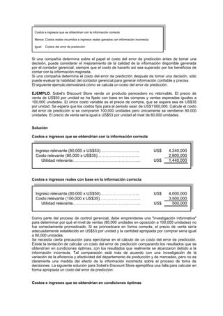 Costos e ingresos que se obtendrían con la información correcta
Menos: Costos reales incurridos e ingresos reales ganados con información incorrecta
Igual: Costos del error de predicción
Si una compañía determina sobre el papel el costo del error de predicción antes de tomar una
decisión, puede considerar el mejoramiento de la calidad de la información disponible generada
por el contador gerencial, siempre que el costo de hacerlo así sea superado por los beneficios de
contar con la información mejorada.
Si una compañía determina el costo del error de predicción después de tomar una decisión, sólo
puede evaluar la habilidad del contador gerencial para generar información confiable y precisa.
El siguiente ejemplo demostrará cómo se calcula un costo del error de predicción.
EJEMPLO. Sobel’s Discount Store vende un producto perecedero no retornable. El precio de
venta de US$50 por unidad se ha fijado con base en las compras y ventas esperadas iguales a
100,000 unidades. El único costo variable es el precio de compra, que se espera sea de US$35
por unidad. Se espera que los costos fijos para el periodo sean de US$1’000,000. Calcule el costo
del error de predicción si se compraron 100,000 unidades pero únicamente se vendieron 80,000
unidades. El precio de venta sería igual a US$53 por unidad al nivel de 80,000 unidades.
Solución
Costos e ingresos que se obtendrían con la información correcta
Ingreso relevante (80,000 x US$53)……………………….. US$ 4,240,000
Costo relevante (80,000 x US$35)…………………………. 2,800,000
Utilidad relevante………………………………………….. US$ 1,440,000
Costos e ingresos reales con base en la información correcta
Ingreso relevante (80,000 x US$50)……………………….. US$ 4,000,000
Costo relevante (100,000 x US$35)………………………… 3,500,000
Utilidad relevante………………………………………….. US$ 500,000
Como parte del proceso de control gerencial, debe emprenderse una "investigación informativa"
para determinar por qué el nivel de ventas (80,000 unidades en oposición a 100,000 unidades) no
fue correctamente pronosticado. Si se pronosticara en forma correcta, el precio de venta sería
adecuadamente establecido en US$53 por unidad y la cantidad apropiada por comprar sería igual
a 80,000 unidades.
Se necesita cierta precaución para ejercitarse en el cálculo de un costo del error de predicción.
Existe la tentación de calcular un costo del error de predicción comparando los resultados que se
obtendrían en condiciones óptimas, con los resultados que realmente se alcanzaron debido a la
información incorrecta. Tal comparación está más de acuerdo con una investigación de la
variación de la eficiencia y efectividad del departamento de producción y de mercadeo, pero no es
claramente una medida del efecto de la información incorrecta sobre el proceso de toma de
decisiones. La siguiente solución para Sobel’s Discount Store ejemplifica una falla para calcular en
forma apropiada un costo del error de predicción:
Costos e ingresos que se obtendrían en condiciones óptimas
 