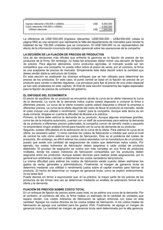 Ingreso relevante (100,000 x US$50)……………………… US$ 5,000,000
Costo relevante (100,000 x US$35)………………………… 3,500,000
Utilidad relevante………………………………………….. US$ 1,500,000
La diferencia de US$1’000,000 [ingresos relevantes: US$5’000,000 - US$4’000,000 (véase la
página 569) es una variación que representa la falla del departamento de mercadeo para vender la
totalidad de las 100,000 unidades que se compraron. El US$1’000,000 no es representativo del
efecto de la información incorrecta del contador gerencial sobre las operaciones de la compañía.
LA DECISIÓN DE LA FIJACIÓN DE PRECIOS DE PRODUCTOS
Una de las decisiones más difíciles que enfrenta la gerencia es la fijación de precios de los
productos de la firma. Sin embargo, no todas las empresas deben tomar una decisión de fijación
de precios. Para algunos elementos, como productos agrícolas, el mercado puede ser tan
competitivo que una compañía no puede influir sobre el precio de venta; por el contrario, la firma
es una aceptante de precios de mercado. Simplemente éste debe decidir sobre la cantidad que
desea vender dada su estructura de Costos.
En esta sección se analizarán los diversos enfoques que se han utilizado para determinar los
precios de los productos. En este caso, el punto central se basa en la fijación de precios de un
producto para vender a clientes regulares. Los principios para fijar el precio de una orden especial
ya han sido analizados en este capítulo. Al final de esta sección revisaremos las reglas especiales
para la fijación de precios de contratos del gobierno.
EL ENFOQUE DEL ECONOMISTA
El precio de equilibrio de un producto se encuentra donde la curva de la oferta interseca la curva
de la demanda. La curva de la demanda indica cuánto estará dispuesta a comprar la firma a
diferentes precios. La curva de la oferta muestra cuánto estará dispuesta a ofrecer la empresa a
diferentes precios. La curva de la oferta depende del costo de llevar el producto al mercado, donde
el costo incluye una utilidad o rendimiento “Justos" para la compañía. Aunque esta teoría es sin
duda correcta, téngase en cuenta la dificultad de llevarla a la práctica.
Primero, la firma debe estimar la demanda de su producto. Aunque algunas empresas grandes,
corno las de la industria automotriz, cuentan con un staff de economistas para estimar la demanda
de su producto a diferentes precios potenciales, la compañía común de tamaño medio y pequeño
no emprenderá ningún análisis formal para hacerlo con la curva de demanda de su producto.
Segundo, existen dificultades en la estimación de la curva de la oferta. Para estimar la curva de la
oferta, es necesario saber: 1) cómo cambiar los costos de fabricación a medida que varía el nivel
de central ha sido cómo estimar los costos de fabricación. Éste es el problema del costeo de
productos. Sin embargo, es difícil estimar los costos asociados con la manufactura de un producto,
puesto que existe una cantidad de asignaciones de costos que determinan estos costos. Por
ejemplo, los costos indirectos de fabricación deben asignarse a cada unidad de producto
elaborado. El proceso de asignación se vuelve aún más complejo en una firma de productos
múltiples, donde los costos indirectos de fabricación compartidos por los productos deben
asignarse entre los productos. Aunque existen técnicas para realizar estas asignaciones, por lo
general son arbitrarias y tienden a distorsionar los costos verdaderos del producto.
La misma dificultad para estimar los costos de fabricación existe cuando deben estimarse los
gastos de venta, generales y administrativos. Finalmente, el margen de ganancia bruta se
determina mediante una utilidad o rendimiento justos sobre el capital invertido para fabricar el
producto. El hecho de determinar un margen de ganancia bruta, corno se explicó anteriormente,
no es tarea fácil.
Puede decirse sin temor a equivocarse que, en la práctica, la mayor parte de los precios de los
productos de las firmas rara vez se determinan mediante un análisis de estimación formal de la
oferta y la demanda.
FIJACIÓN DE PRECIOS SOBRE COSTO TOTAL
En un enfoque de fijación de precios sobre costo total, no se estima una curva de la demanda. Por
el contrario, al comienzo del año, la firma realiza un estimado de la cantidad de unidades que
espera vender. Los costos indirectos de fabricación se aplican entonces con base en esta
cantidad. Agregar los costos directos da los costos totales de fabricación. A los costos totales de
fabricación se agrega una cantidad para los gastos VGA. Finalmente, se agrega un margen de
ganancia bruta. La cantidad de margen de ganancia bruta será determinada por la alta gerencia.
 