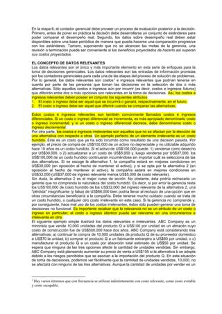 En la etapa 6; el contador gerencial debe proveer un proceso de evaluación posterior a la decisión.
Primero, antes de poner en práctica la decisión debe desarrollarse un conjunto de estándares para
poder comparar el desempeño real. Segundo, los datos sobre desempeño real deben estar
disponibles sobre una base periódica de manera que pueda hacerse una comparación progresiva
con los estándares. Tercero, suponiendo que no se alcancen las metas de la gerencia, una
revisión o terminación puede ser conveniente si los beneficios proyectados de hacerlo así superan
sus costos proyectados.
EL CONCEPTO DE DATOS RELEVANTES
Los datos relevantes son el único y más importante elemento en esta serie de enfoques para la
toma de decisiones gerenciales. Los datos relevantes son las entradas de información provistas
por los contadores gerenciales para cada una de las etapas del proceso de solución de problemas.
Por lo general, los datos relevantes son costos1 e ingresos relevantes que podrían tenerse en
cuenta por parte de las personas que toman las decisiones en la selección de dos o más
alternativas. Sólo aquellos costos e ingresos aún por incurrir (es decir, costos e ingresos futuros)
que diferirán entre dos o más opciones son relevantes en la toma de decisiones. Así, los costos e
ingresos relevantes deben poseer en conjunto los siguientes atributos:
1. El costo o ingreso debe ser aquel que se incurrirá o ganará, respectivamente, en el futuro.
2. El costo o ingreso debe ser aquel que diferirá cuando se comparan las alternativas.
Estos costos e ingresos relevantes son también comúnmente llamados costos e ingresos
diferenciales. Si un costo o ingreso diferencial se incrementa, es más apropiado denominarlo costo
o ingreso incremental; y si un costo o ingreso diferencial decrece, debe denominarse costo o
ingreso decremental.
Por otra parte, los costos e ingresos irrelevantes son aquellos que no se afectan por la elección de
una alternativa con respecto a otras. Un ejemplo perfecto de un elemento irrelevante es un costo
hundido. Éste es un costo que ya ha sido incurrido como resultado de una decisión pasada. Por
ejemplo, el precio de compra de US$100,000 de un activo no depreciable y no utilizable adquirido
hace 10 años es un costo hundido. Si el activo de US$100,000 puede: 1) venderse como desecho
por US$30,000, o 2) actualizarse a un costo de US$5,000 y, luego venderse por US$37,000, los
US$100,000 de un costo hundido continuarán incurriéndose sin importar cuál se selecciona de las
dos alternativas. Si se escoge la alternativa 1, la compañía estará en mejores condiciones en
US$30,000 (en oposición al hecho de mantener el activo); y si se opta por la alternativa 2 (en
oposición al hecho de mantener el activo), la compañía estará en mejores condiciones en
US$32,000 (US$37,000 de ingreso relevante menos US$5,000 de costo relevante).
Sin duda, la alternativa 2 es el mejor curso de acción. No obstante, ésta podría rechazarla un
gerente que no comprenda la naturaleza del costo hundido. Es decir, si por error la gerencia resta
los US$100,000 de costo hundido de los US$32,000 del ingreso relevante de la alternativa 2, una
"pérdida" insignificante (y falsa) de US$68,000 bien podría llevar al rechazo de una opción que en
otras circunstancias beneficiaría a la compañía. Debe tenerse mucho cuidado cuando se trata de
un costo hundido, o cualquier otro costo irrelevante en este caso. Si la gerencia no comprende y,
por consiguiente, hace mal uso de los costos irrelevantes, éstos sólo pueden generar una toma de
decisiones no funcional. Es importante recalcar que la relevancia no es un atributo de un costo o
ingreso en particular; el costo o ingreso idéntico puede ser relevante en una circunstancia e
irrelevante en otra.
El siguiente ejemplo simple ilustrará los datos relevantes e irrelevantes. ABC Company es un
minorista que vende 10,000 unidades del producto Q a US$100 por unidad en un almacén cuyo
costo de construcción fue de US$500,000 hace dos años. ABC Company está considerando tres
alternativas: a) continuar la compra de 10,000 unidades de producto Q de su proveedor doméstico
a US$70 la unidad; b) comprar el producto Q a un fabricante extranjero a US$60 por unidad, o c)
manufacturar el producto Q a un costo por absorción total estimado de US$50 por unidad. Se
espera que ninguna de las tres opciones afecte la cantidad de unidades vendidas. Sin embargo,
ABC Company está planeando aumentar su precio de venta a US$105 si la alternativa b se adopta
debido a los riesgos percibidos que se asocian a la importación del producto Q. En esta situación
de toma de decisiones, podernos ver fácilmente que la cantidad de unidades vendidas, 10,000, no
se afectará con ninguna de las tres alternativas. Aunque la cantidad de unidades por vender es un
1
Hay varios términos que con frecuencia se utilizan indistintamente con costo relevante, como costo evitable
y costo escapable.
 