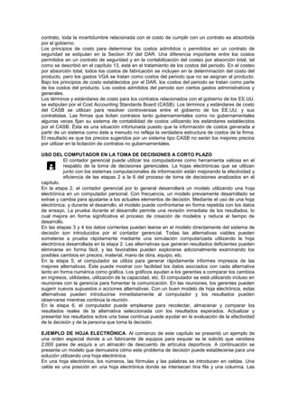 contrato, toda la incertidumbre relacionada con el costo de cumplir con un contrato es absorbida
por el gobierno.
Los principios de costo para determinar los costos admitidos o permitidos en un contrato de
seguridad se estipulan en la Section XV del DAR. Una diferencia importante entre los costos
permitidos en un contrato de seguridad y en la contabilización del costeo por absorción total, tal
como se describió en el capítulo 13, está en el tratamiento de los costos del periodo. En el costeo
por absorción total, todos los costos de fabricación se incluyen en la determinación del costo del
producto, pero los gastos VGA se tratan como costos del periodo que no se asignan al producto.
Bajo los principios de costo establecidos por el DAR, los costos del periodo se tratan como parte
de los costos del producto. Los costos admitidos del periodo son ciertos gastos administrativos y
generales.
Los términos y estándares de costo para los contratos relacionados con el gobierno de los EE.UU.
se estipulan por el Cost Accounting Standards Board (CASB). Los términos y estándares de costo
del CASB se utilizan para resolver controversias entre el gobierno de los EE.UU. y sus
contratistas. Las firmas que licitan contratos tanto gubernamentales como no gubernamentales
algunas veces fijan su sistema de contabilidad de costos utilizando los estándares establecidos
por el CASB. Ésta es una situación infortunada puesto que la información de costos generada a
partir de un sistema como éste a menudo no refleja la verdadera estructura de costos de la firma.
El resultado es que los precios sugeridos por un sistema tipo CASB no serán los mejores precios
por utilizar en la licitación de contratos no gubernamentales.
USO DEL COMPUTADOR EN LA TOMA DE DECISIONES A CORTO PLAZO
El contador gerencial puede utilizar los computadores como herramienta valiosa en el
respaldo de la toma de decisiones gerenciales. La hojas electrónicas que se utilizan
junto con los sistemas computacionales de información están mejorando la efectividad y
eficiencia de las etapas 2 a la 6 del proceso de toma de decisiones analizados en el
capítulo.
En la etapa 2, el contador gerencial por lo general desarrollará un modelo utilizando una hoja
electrónica en un computador personal. Con frecuencia, un modelo previamente desarrollado se
extrae y cambia para ajustarse a los actuales elementos de decisión. Mediante el uso de una hoja
electrónica, y durante el desarrollo, el modelo puede confrontarse en forma repetida con los datos
de ensayo, La prueba durante el desarrollo permite una revisión inmediata de los resultados, lo
cual mejora en forma significativa el proceso de creación de modelos y reduce el tiempo de
desarrollo.
En las etapas 3 y 4 los datos corrientes pueden leerse en el modelo directamente del sistema de
decisión son introducidos por el contador gerencial. Todas las alternativas viables pueden
someterse a prueba rápidamente mediante una simulación computarizada utilizando la hoja
electrónica desarrollada en la etapa 2. Las alternativas que generan resultados deficientes pueden
eliminarse en forma fácil, y las favorables pueden explorarse adicionalmente examinando los
posibles cambios en precios, material, mano de obra, equipo, etc.
En la etapa 5, el computador se utiliza para generar rápidamente informes impresos de las
mejores alternativas. Éste puede mostrar con facilidad los datos asociados con cada alternativa
tanto en forma numérica como gráfica. Los gráficos ayudan a los gerentes a comparar los cambios
en ingresos, utilidades, utilización de la capacidad, etc. El computador se está utilizando incluso en
reuniones con la gerencia para fomentar la comunicación. En las reuniones, los gerentes pueden
sugerir nuevos supuestos o acciones alternativas. Con un buen modelo de hoja electrónica, estas
alternativas pueden introducirse inmediatamente al computador y los resultados pueden
observarse mientras continúa la reunión.
En la etapa 6, el computador puede emplearse para recolectar, almacenar y comparar los
resultados reales de la alternativa seleccionada con los resultados esperados. Actualizar y
presentar los resultados sobre una base continua puede ayudar en la evaluación de la efectividad
de la decisión y de la persona que toma la decisión.
EJEMPLO DE HOJA ELECTRÓNICA. Al comienzo de este capítulo se presentó un ejemplo de
una orden especial donde a un fabricante de equipos para esquiar se le solicitó que vendiera
2,000 pares de esquís a un almacén de descuento de artículos deportivos. A continuación se
presenta un modelo que demuestra cómo este problema de decisión puede establecerse para una
solución utilizando una hoja electrónica.
En una hoja electrónica, los números, las fórmulas y las palabras se introducen en celdas. Una
celda es una posición en una hoja electrónica donde se intersecan tina fila y una columna. Las

 