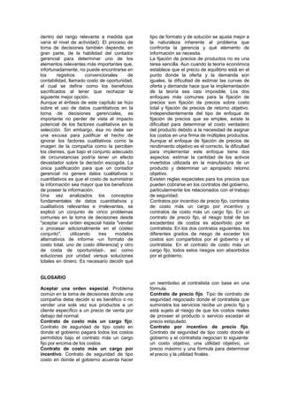 dentro del rango relevante a medida que
varía el nivel de actividad). El proceso de
toma de decisiones también depende, en
gran parte, de la habilidad del contador
gerencial para determinar uno de los
elementos relevantes más importantes que,
infortunadamente, no puede encontrarse en
los registros convencionales de
contabilidad, llamado costo de oportunidad,
el cual se define como los beneficios
sacrificados al tener que rechazar la
siguiente mejor opción.
Aunque el énfasis de este capítulo se hizo
sobre el uso de datos cuantitativos en la
torna de decisiones gerenciales, es
importante no perder de vista el impacto
potencial de los factores cualitativos en la
selección. Sin embargo, ésa no debe ser
una excusa para justificar el hecho de
ignorar los factores cualitativos corno la
imagen de la compañía como la perciben
los clientes, que bajo el conjunto adecuado
de circunstancias podría tener un efecto
devastador sobre la decisión escogida. La
única justificación para que un contador
gerencial no genere datos cualitativos o
cuantitativos es que el costo de suministrar
la información sea mayor que los beneficios
de poseer la información.
Una vez analizados los conceptos
fundamentales de datos cuantitativos y
cualitativos relevantes e irrelevantes, se
explicó un conjunto de cinco problemas
comunes en la toma de decisiones desde
"aceptar una orden especial hasta "vender
o procesar adicionalmente en el costeo
conjunto", utilizando tres modelos
alternativos de informe -un formato de
costo total, uno de costo diferencia] y otro
de costa de oportunidad-, así como
soluciones por unidad versus soluciones
totales en dinero. Es necesario decidir qué
tipo de formato y de solución se ajusta mejor a
la naturaleza inherente al problema que
confronta la gerencia y qué elemento de
información se necesita.
La fijación de precios de productos no es una
tarea sencilla. Aun cuando la teoría económica
establece que el precio de equilibrio está en el
punto donde la oferta y la demanda son
iguales, la dificultad de estimar las curvas de
oferta y demanda hace que la implementación
de la teoría sea casi imposible. Los dos
enfoques más comunes para la fijación de
precios son fijación de precios sobre costo
total y fijación de precios de retorno objetivo.
Independientemente del tipo de enfoque de
fijación de precios que se emplee, existe la
dificultad para determinar el costo verdadero
del producto debido a la necesidad de asignar
los costos en una firma de múltiples productos.
Aunque el enfoque de fijación de precios de
rendimiento objetivo es el correcto, la dificultad
para implementar este enfoque tiene dos
aspectos: estimar la cantidad de los activos
invertidos utilizada en la manufactura de un
producto y determinar un apropiado retorno
objetivo.
Existen reglas especiales para los precios que
pueden cobrarse en los contratos del gobierno,
particularmente los relacionados con el trabajo
de seguridad.
Contratos por incentivo de precio fijo, contratos
de costo más un cargo por incentivo y
contratos de costo más un cargo fijo. En un
contrato de precio fijo, el riesgo total de los
excedentes de costos es absorbido por el
contratista. En los dos contratos siguientes, los
diferentes grados de riesgo de exceder los
costos son compartidos por el gobierno y el
contratista. En el contrato de costo más un
cargo fijo, todos estos riesgos son absorbidos
por el gobierno.
GLOSARIO
Aceptar una orden especial. Problema
común en la toma de decisiones donde una
compañía debe decidir si es benéfico o no
vender una sola vez sus productos a un
cliente específico a un precio de venta por
debajo del normal.
Contrato de costo más un cargo fijo.
Contrato de seguridad de tipo costo en
donde el gobierno pagará todos los costos
permitidos bajo el contrato más un cargo
fijo por encima de los costos.
Contrato de costo más un cargo por
incentivo. Contrato de seguridad de tipo
costo en donde el gobierno acuerda hacer
un reembolso al contratista con base en una
fórmula.
Contrato de precio fijo. Tipo de contrato de
seguridad negociado donde el contratista que
suministra los servicios recibe un precio fijo y
está sujeto al riesgo de que los costos reales
de proveer el producto o servicio excedan el
precio estipulado.
Contrato por incentivo de precio fijo.
Contrato de seguridad de tipo costo donde el
gobierno y el contratista negocian lo siguiente:
un costo objetivo, una utilidad objetivo, un
precio máximo y una fórmula para determinar
el precio y la utilidad finales.
 
