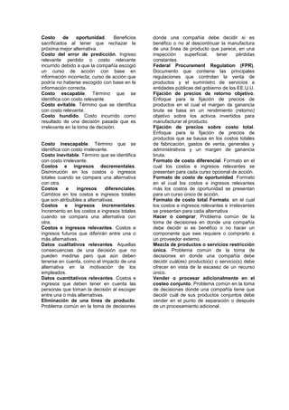 Costo de oportunidad. Beneficios
sacrificados al tener que rechazar la
próxima mejor alternativa.
Costo del error de predicción. Ingreso
relevante perdido o costo relevante
incurrido debido a que la compañía escogió
un curso de acción con base en
información incorrecta; curso de acción que
podría no haberse escogido con base en la
información correcta.
Costo escapable. Término que se
identifica con costo relevante.
Costo evitable. Término que se identifica
con costo relevante.
Costo hundido. Costo incurrido como
resultado de una decisión pasada que es
irrelevante en la toma de decisión.
Costo inescapable. Término que se
identifica con costo irrelevante.
Costo inevitable. Término que se identifica
con costo irrelevante.
Costos e ingresos decrementales.
Disminución en los costos o ingresos
totales cuando se compara una alternativa
con otra.
Costos e ingresos diferenciales.
Cambios en los costos e ingresos totales
que son atribuibles a alternativas.
Costos e ingresos incrementales.
Incremento en los costos e ingresos totales
cuando se compara una alternativa con
otra.
Costos e ingresos relevantes. Costos e
ingresos futuros que diferirán entre una o
más alternativas.
Datos cualitativos relevantes. Aquellas
consecuencias de una decisión que no
pueden medirse pero que aún deben
tenerse en cuenta, como el impacto de una
alternativa en la motivación de los
empleados.
Datos cuantitativos relevantes. Costos e
ingresos que deben tener en cuenta las
personas que toman la decisión al escoger
entre una o más alternativas.
Eliminación de una línea de producto.
Problema común en la toma de decisiones
donde una compañía debe decidir si es
benéfico o no al descontinuar la manufactura
de una línea de producto que parece, en una
inspección superficial, tener pérdidas
constantes.
Federal Procurement Regulation (FPR).
Documento que contiene las principales
regulaciones que controlan la venta de
productos y el suministro de servicios a
entidades públicas del gobierno de los EE.U.U.
Fijación de precios de retorno objetivo.
Enfoque para la fijación de precios de
productos en el cual el margen de ganancia
bruta se basa en un rendimiento (retorno)
objetivo sobre los activos invertidos para
manufacturar el producto.
Fijación de precios sobre costo total.
Enfoque para la fijación de precios de
productos que se bausa en los costos totales
de fabricación, gastos de venta, generales y
administrativos y un margen de ganancia
bruta.
Formato de costo diferencial. Formato en el
cual los costos e ingresos relevantes se
presentan para cada curso opcional de acción.
Formato de costo de oportunidad. Formato
en el cual los costos e ingresos relevantes
más los costos de oportunidad se presentan
para un curso único de acción.
Formato de costo total Formato. en el cual
los costos e ingresos relevantes e irrelevantes
se presentan para cada alternativa
Hacer o comprar. Problema común de la
toma de decisiones en donde una compañía
debe decidir si es benéfico o no hacer un
componente que swe requiere o comprarlo a
un proveedor externo.
Mezcla de productos o servicios restricción
única. Problema común de la toma de
decisiones en donde una compañía debe
decidir cuál(es) producto(s) o servicio(s) debe
ofrecer en vista de la escasez de un recurso
único.
Vender o procesar adicionalmente en el
costeo conjunto. Problema común en la toma
de decisiones donde una compañía tiene que
decidir cuál de sus productos conjuntos debe
vender en el punto de separación o después
de un procesamiento adicional.
 