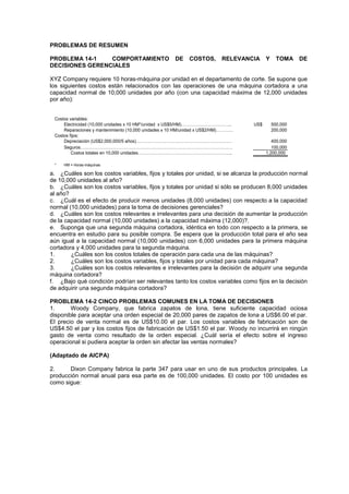 PROBLEMAS DE RESUMEN
PROBLEMA 14-1 COMPORTAMIENTO DE COSTOS, RELEVANCIA Y TOMA DE
DECISIONES GERENCIALES
XYZ Company requiere 10 horas-máquina por unidad en el departamento de corte. Se supone que
los siguientes costos están relacionados con las operaciones de una máquina cortadora a una
capacidad normal de 10,000 unidades por año (con una capacidad máxima de 12,000 unidades
por año):
a. ¿Cuáles son los costos variables, fijos y totales por unidad, si se alcanza la producción normal
de 10,000 unidades al año?
b. ¿Cuáles son los costos variables, fijos y totales por unidad si sólo se producen 8,000 unidades
al año?
c. ¿Cuál es el efecto de producir menos unidades (8,000 unidades) con respecto a la capacidad
normal (10,000 unidades) para la toma de decisiones gerenciales?
d. ¿Cuáles son los costos relevantes e irrelevantes para una decisión de aumentar la producción
de la capacidad normal (10,000 unidades) a la capacidad máxima (12,000)?.
e. Suponga que una segunda máquina cortadora, idéntica en todo con respecto a la primera, se
encuentra en estudio para su posible compra. Se espera que la producción total para el año sea
aún igual a la capacidad normal (10,000 unidades) con 6,000 unidades para la primera máquina
cortadora y 4,000 unidades para la segunda máquina.
1. ¿Cuáles son los costos totales de operación para cada una de las máquinas?
2. ¿Cuáles son los costos variables, fijos y totales por unidad para cada máquina?
3. ¿Cuáles son los costos relevantes e irrelevantes para la decisión de adquirir una segunda
máquina cortadora?
f. ¿Bajo qué condición podrían ser relevantes tanto los costos variables como fijos en la decisión
de adquirir una segunda máquina cortadora?
PROBLEMA 14-2 CINCO PROBLEMAS COMUNES EN LA TOMA DE DECISIONES
1. Woody Company, que fabrica zapatos de lona, tiene suficiente capacidad ociosa
disponible para aceptar una orden especial de 20,000 pares de zapatos de lona a US$6.00 el par.
El precio de venta normal es de US$10.00 el par. Los costos variables de fabricación son de
US$4.50 el par y los costos fijos de fabricación de US$1.50 el par. Woody no incurrirá en ningún
gasto de venta como resultado de la orden especial. ¿Cuál sería el efecto sobre el ingreso
operacional si pudiera aceptar la orden sin afectar las ventas normales?
(Adaptado de AICPA)
2. Dixon Company fabrica la parte 347 para usar en uno de sus productos principales. La
producción normal anual para esa parte es de 100,000 unidades. El costo por 100 unidades es
como sigue:
Costos variables:
Electricidad (10,000 unidades x 10 HM*/unidad x US$5/HM)…………………………….. US$ 500,000
Reparaciones y mantenimiento (10,000 unidades x 10 HM/unidad x US$2/HM)………… 200,000
Costos fijos:
Depreciación (US$2,000,000/5 años)………………………………………………………… 400,000
Seguros…………………………………………………………………………………………… 100,000
Costos totales en 10,000 unidades……………………………………………………….. 1,200,000
* HM = Horas-máquinas
 