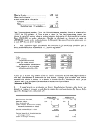 Material directo………………………………. US$ 260
Mano de obra directa……………………….. 100
Costos indirectos de fabricación:
Variables………………………………… 120
Fijos……………………………………… 160
Costo total para 100 unidades…… US$ 640
Cext Company ofreció vender a Dixon 100,000 unidades que necesitará durante el próximo año a
US$600 por 100 unidades. Si Dixon acepta la oferta de Cext, las instalaciones usadas para
fabricar la parte 347 podrían utilizarse en la producción de la parte 483. Este cambio ahorraría a
Dixon US$90,000 en costos relevantes. Además, se eliminaría un elemento de costo de
US$100,000 incluido en los costos indirectos de fabricación fijos específicamente relacionado con
la parte 347. Debería Divon Company.
3. Rice Corporation opera actualmente dos divisiones cuyos resultados operativos para el
año que termina el 31 de diciembre de 19X2, son los siguientes:
Ventas US$ 600,000 US$ 300,000
Costos variables 310,000 200,000
Margen de contribución US$ 290,000 US$ 100,000
Costos fijos para la división 110,000 70,000
Margen sobre los costos directos US$ 180,000 US$ 30,000
Costos asignados de la corporación 90,000 45,000
Utilidad operacional (pérdida) US$ 90,000 US$ (15,000)
DIVISIÓN TROY
DIVISIÓN OESTE
Puesto que la división Troy también sufrió una pérdida operacional durante 19XI, el presidente de
Rice está considerando la, eliminación de esta división. Suponga que los costos fijos podrían
evitarse si se elimina la división. Si se elimina la división Troy el 1 de enero de 19X2, ¿a qué
cantidad sería igual el ingreso operacional de Rice Corporation para 19X2?.
(Adaptado de AICPA)
4. El departamento de producción de Cronin Manufacturing Company debe tornar una
decisión de mezcla de producto en vista de una escasez de materiales directos. Se dispone de los
siguientes datos para los productos X y Y:
Precio de venta por unidad US$ 12 US$ 10
Materiales directos US$ 4 US$ 2
Mano de obra directa 1 3
Costos indirectos de fabricación variables 3 8 2 7
Margen de contribución por unidad US$ 4 US$ 3
Índice de contribución (MC ÷ ventas) 33,33% 30%
Cantidad requerida de libras de materiales
directos por unidad 2 1
Ventas máximas (en unidades) 2,000 5,000
PRODUCTO X PRODUCTO Y
 
