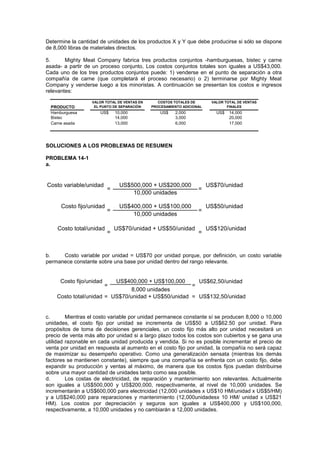 Determine la cantidad de unidades de los productos X y Y que debe producirse si sólo se dispone
de 8,000 libras de materiales directos.
5. Mighty Meat Company fabrica tres productos conjuntos -hamburguesas, bistec y carne
asada- a partir de un proceso conjunto, Los costos conjuntos totales son iguales a US$43,000.
Cada uno de los tres productos conjuntos puede: 1) venderse en el punto de separación a otra
compañía de carne (que completará el proceso necesario) o 2) terminarse por Mighty Meat
Company y venderse luego a los minoristas. A continuación se presentan los costos e ingresos
relevantes:
PRODUCTO
Hamburguesa US$ 10,000 US$ 2,000 US$ 14,000
Bistec 14,000 3,000 20,000
Carne asada 13,000 6,000 17,000
VALOR TOTAL DE VENTAS
FINALES
VALOR TOTAL DE VENTAS EN
EL PUNTO DE SEPARACIÓN
COSTOS TOTALES DE
PROCESAMIENTO ADICIONAL
SOLUCIONES A LOS PROBLEMAS DE RESUMEN
PROBLEMA 14-1
a.
Costo variable/unidad US$70/unidad
US$50/unidad
US$70/unidad + US$50/unidad US$120/unidad
US$500,000 + US$200,000
10,000 unidades
=
=
US$400,000 + US$100,000
10,000 unidades
Costo fijo/unidad
=
=
=
=
Costo total/unidad
b. Costo variable por unidad = US$70 por unidad porque, por definición, un costo variable
permanece constante sobre una base por unidad dentro del rango relevante.
US$62,50/unidad
US$70/unidad + US$50/unidad US$132,50/unidad
=
US$400,000 + US$100,000
=
8,000 unidades
Costo total/unidad = =
Costo fijo/unidad
c. Mientras el costo variable por unidad permanece constante sí se producen 8,000 o 10,000
unidades, el costo fijo por unidad se incrementa de US$50 a US$62.50 por unidad. Para
propósitos de toma de decisiones gerenciales, un costo fijo más alto por unidad necesitará un
precio de venta más alto por unidad si a largo plazo todos los costos son cubiertos y se gana una
utilidad razonable en cada unidad producida y vendida. Si no es posible incrementar el precio de
venta por unidad en respuesta al aumento en el costo fijo por unidad, la compañía no será capaz
de maximizar su desempeño operativo. Como una generalización sensata (mientras los demás
factores se mantienen constante), siempre que una compañía se enfrenta con un costo fijo, debe
expandir su producción y ventas al máximo, de manera que los costos fijos puedan distribuirse
sobre una mayor cantidad de unidades tanto como sea posible.
d. Los costas de electricidad, de reparación y mantenimiento son relevantes. Actualmente
son iguales a US$500,000 y US$200,000, respectivamente, al nivel de 10,000 unidades. Se
incrementarán a US$600,000 para electricidad (12,000 unidades x US$10 HM/unidad x US$5/HM)
y a US$240,000 para reparaciones y mantenimiento (12,000unidadesx 10 HM/ unidad x US$21
HM). Los costos por depreciación y seguros son iguales a US$400,000 y US$100,000,
respectivamente, a 10,000 unidades y no cambiarán a 12,000 unidades.
 