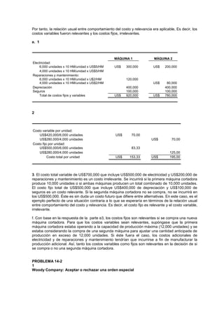 Por tanto, la relación usual entre comportamiento del costo y relevancia era aplicable, Es decir, los
costos variables fueron relevantes y los costos fijos, irrelevantes.
e. 1
Electricidad:
6,000 unidades x 10 HM/unidad x US$5/HM US$ 300,000 US$ 200,000
4,000 unidades x 10 HM/unidad x US$5/HM
Reparaciones y mantenimiento:
6,000 unidades x 10 HM/unidad x U$2/HM 120,000
4,000 unidades x 10 HM/unidad x US$2/HM US$ 80,000
Depreciación 400,000 400,000
Seguros 100,000 100,000
Total de costos fijos y variables US$ 920,000 US$ 780,000
MÁQUINA 2
MÁQUINA 1
2
Costo variable por unidad:
US$420,000/6,000 unidades US$ 70,00
US$280,000/4,000 unidades US$ 70,00
Costo fijo por unidad:
US$500,000/6,000 unidades 83,33
US$280,000/4,000 unidades 125,00
Costo total por unidad US$ 153,33 US$ 195,00
3. El costo total variable de US$700,000 que incluye US$500,000 de electricidad y US$200,000 de
reparaciones y mantenimiento es un costo irrelevante. Se incurrirá si la primera máquina cortadora
produce 10,000 unidades o si ambas máquinas producen un total combinado de 10,000 unidades.
El costo fijo total de US$500,000 que incluye US$400,000 de depreciación y US$100,000 de
seguros es un costo relevante. Si la segunda máquina cortadora no se compra, no se incurrirá en
los US$500,000. Éste es sin duda un costo futuro que difiere entre alternativas. En este caso, es el
ejemplo perfecto de una situación contraria a lo que se esperaría en términos de la relación usual
entre comportamiento del costo y relevancia. Es decir, el costo fijo es relevante y el costo variable,
irrelevante.
f. Con base en la respuesta de la parte e3, los costos fijos son relevantes si se compra una nueva
máquina cortadora. Para que los costos variables sean relevantes, supóngase que la primera
máquina cortadora estaba operando a la capacidad de producción máxima (12,000 unidades) y se
estaba considerando la compra de una segunda máquina para ajustar una cantidad anticipada de
producción en exceso de 12,000 unidades. Si éste fuera el caso, los costos adicionales de
electricidad y de reparaciones y mantenimiento tendrían que incurrirse a fin de manufacturar la
producción adicional. Así, tanto los costos variables como fijos son relevantes en la decisión de si
se compra o no una segunda máquina cortadora.
PROBLEMA 14-2
1
Woody Company: Aceptar o rechazar una orden especial
 