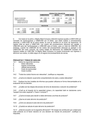 Ingreso incremental US$ 4,000 (1) US$ 6,000 (2) US$ 4,000 (3)
Costo incremental 2,000 3,000 6,000
Utilidad incremental US$ 2,000 3,000
Utilidad decreminal US$ (2,00)
(1) US$ 14,000 (2) US$ 20,000 (3) US$ 17,000
-10,000 -14,000 -13,000
US$ 4,000 US$ 6,000 US$ 4,000
CARNE ASADA
BISTEC
HAMBURGESA
PRODUCTOS CONJUNTOS
CÁLCULOS
b. Con base en la parte a, Mighty Meat Company obtendrá ingresos iguales a US$14,000 por
concepto de hamburguesas y US$20,000 por el bistec, que están sujetos a procesamiento
adicional, y US$13,000 de la carne asada, la cual se venderá en el punto de separación. El
ingreso total es igual a US$47,000. Los costos del procesamiento adicional son iguales a
US$2,000 para las hamburguesas y US$3,000 para el bistec, para un total de US$5,000. Sin
embargo, cuando los US$5,000 de los costos del procesamiento adicional se agregan a los
US$43,000 del costo conjunto, los costos totales de fabricación de US$48,000 exceden los
ingresos totales en US$1,000. Si Mighty Meat Company no puede incrementar sus ingresos o
disminuir sus costos, no debe seguir en el negocio de procesamiento de carnes.
PREGUNTAS Y TEMAS DE ANÁLISIS
14-1 Defina los siguientes términos:
a. Datos relevantes
b. Ingreso incremental
c. Utilidad decremental
d. Costo de oportunidad
e. Costo hundido
14-2 "Todos los costos futuros son relevantes". Justifique su respuesta.
14-3 ¿Cuál es la relación usual entre comportamiento de costo y costos relevantes?
14-4 Explique los tres modelos de informes que pueden utilizarse en forma intercambiable en la
evaluación de una decisión.
14-5 ¿Cuáles son las etapas del proceso de toma de decisiones o solución de problemas?
14-6 ¿Cuál es el impacto de la capacidad ociosa y la capacidad total en decisiones como
"aceptar una orden especial" o "hacer o comprar"?
14-7 ¿Cuál es la base para decidir si debe eliminarse una línea de producto?
14-8 ¿Qué es el costo del error de predicción?
14-9 ¿Cómo se calcula el costo del error de predicción?
14.10 ¿Cuándo se calcula el costo del error de predicción?
14-11 ¿Está de acuerdo con la siguiente afirmación?: "El margen de contribución por unidad para
cada producto es el factor decisivo en una decisión de mezcla de producción". Justifique su
respuesta.
 