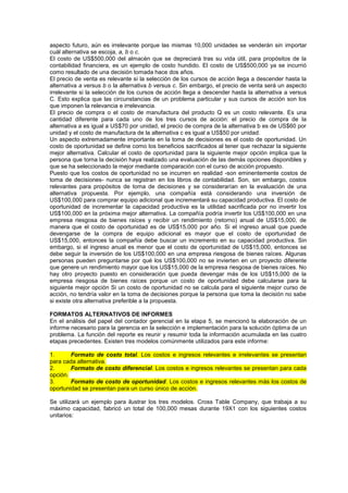 aspecto futuro, aún es irrelevante porque las mismas 10,000 unidades se venderán sin importar
cuál alternativa se escoja, a, b o c.
El costo de US$500,000 del almacén que se depreciará tras su vida útil, para propósitos de la
contabilidad financiera, es un ejemplo de costo hundido. El costo de US$500,000 ya se incurrió
como resultado de una decisión tomada hace dos años.
El precio de venta es relevante si la selección de los cursos de acción llega a descender hasta la
alternativa a versus b o la alternativa b versus c. Sin embargo, el precio de venta será un aspecto
irrelevante si la selección de los cursos de acción llega a descender hasta la alternativa a versus
C. Esto explica que las circunstancias de un problema particular y sus cursos de acción son los
que imponen la relevancia e irrelevancia.
El precio de compra o el costo de manufactura del producto Q es un costo relevante. Es una
cantidad diferente para cada uno de los tres cursos de acción: el precio de compra de la
alternativa a es igual a US$70 por unidad, el precio de compra de la alternativa b es de US$60 por
unidad y el costo de manufactura de la alternativa c es igual a US$50 por unidad.
Un aspecto extremadamente importante en la toma de decisiones es el costo de oportunidad. Un
costo de oportunidad se define como los beneficios sacrificados al tener que rechazar la siguiente
mejor alternativa. Calcular el costo de oportunidad para la siguiente mejor opción implica que la
persona que torna la decisión haya realizado una evaluación de las demás opciones disponibles y
que se ha seleccionado la mejor mediante comparación con el curso de acción propuesto.
Puesto que los costos de oportunidad no se incurren en realidad -son eminentemente costos de
toma de decisiones- nunca se registran en los libros de contabilidad. Son, sin embargo, costos
relevantes para propósitos de toma de decisiones y se considerarían en la evaluación de una
alternativa propuesta. Por ejemplo, una compañía está considerando una inversión de
US$100,000 para comprar equipo adicional que incrementará su capacidad productiva. El costo de
oportunidad de incrementar la capacidad productiva es la utilidad sacrificada por no invertir los
US$100,000 en la próxima mejor alternativa. La compañía podría invertir los US$100,000 en una
empresa riesgosa de bienes raíces y recibir un rendimiento (retorno) anual de US$15,000, de
manera que el costo de oportunidad es de US$15,000 por año. Si el ingreso anual que puede
devengarse de la compra de equipo adicional es mayor que el costo de oportunidad de
US$15,000, entonces la compañía debe buscar un incremento en su capacidad productiva. Sin
embargo, si el ingreso anual es menor que el costo de oportunidad de US$15,000, entonces se
debe seguir la inversión de los US$100,000 en una empresa riesgosa de bienes raíces. Algunas
personas pueden preguntarse por qué los US$100,000 no se invierten en un proyecto diferente
que genere un rendimiento mayor que los US$15,000 de la empresa riesgosa de bienes raíces. No
hay otro proyecto puesto en consideración que pueda devengar más de los US$15,000 de la
empresa riesgosa de bienes raíces porque un costo de oportunidad debe calcularse para la
siguiente mejor opción Si un costo de oportunidad no se calcula para el siguiente mejor curso de
acción, no tendría valor en la toma de decisiones porque la persona que toma la decisión no sabe
si existe otra alternativa preferible a la propuesta.
FORMATOS ALTERNATIVOS DE INFORMES
En el análisis del papel del contador gerencial en la etapa 5, se mencionó la elaboración de un
informe necesario para la gerencia en la selección e implementación para la solución óptima de un
problema. La función del reporte es reunir y resumir toda la información acumulada en las cuatro
etapas precedentes. Existen tres modelos comúnmente utilizados para este informe:
1. Formato de costo total. Los costos e ingresos relevantes e irrelevantes se presentan
para cada alternativa.
2. Formato de costo diferencial. Los costos e ingresos relevantes se presentan para cada
opción.
3. Formato de costo de oportunidad. Los costos e ingresos relevantes más los costos de
oportunidad se presentan para un curso único de acción.
Se utilizará un ejemplo para ilustrar los tres modelos. Cross Table Company, que trabaja a su
máximo capacidad, fabricó un total de 100,000 mesas durante 19X1 con los siguientes costos
unitarios:
 