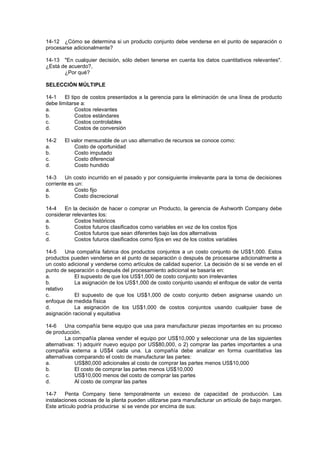 14-12 ¿Cómo se determina si un producto conjunto debe venderse en el punto de separación o
procesarse adicionalmente?
14-13 "En cualquier decisión, sólo deben tenerse en cuenta los datos cuantitativos relevantes".
¿Está de acuerdo?,
¿Por qué?
SELECCIÓN MÚLTIPLE
14-1 El tipo de costos presentados a la gerencia para la eliminación de una línea de producto
debe limitarse a:
a. Costos relevantes
b. Costos estándares
c. Costos controlables
d. Costos de conversión
14-2 El valor mensurable de un uso alternativo de recursos se conoce como:
a. Costo de oportunidad
b. Costo imputado
c. Costo diferencial
d. Costo hundido
14-3 Un costo incurrido en el pasado y por consiguiente irrelevante para la toma de decisiones
corriente es un:
a. Costo fijo
b. Costo discrecional
14-4 En la decisión de hacer o comprar un Producto, la gerencia de Ashworth Company debe
considerar relevantes los:
a. Costos históricos
b. Costos futuros clasificados como variables en vez de los costos fijos
c. Costos futuros que sean diferentes bajo las dos alternativas
d. Costos futuros clasificados como fijos en vez de los costos variables
14-5 Una compañía fabrica dos productos conjuntos a un costo conjunto de US$1,000. Estos
productos pueden venderse en el punto de separación o después de procesarse adicionalmente a
un costo adicional y venderse como artículos de calidad superior. La decisión de si se vende en el
punto de separación o después del procesamiento adicional se basaría en:
a. El supuesto de que los US$1,000 de costo conjunto son irrelevantes
b. La asignación de los US$1,000 de costo conjunto usando el enfoque de valor de venta
relativo
c. El supuesto de que los US$1,000 de costo conjunto deben asignarse usando un
enfoque de medida física
d. La asignación de los US$1,000 de costos conjuntos usando cualquier base de
asignación racional y equitativa
14-6 Una compañía tiene equipo que usa para manufacturar piezas importantes en su proceso
de producción.
La compañía planea vender el equipo por US$10,000 y seleccionar una de las siguientes
alternativas: 1) adquirir nuevo equipo por US$80,000, o 2) comprar las partes importantes a una
compañía externa a US$4 cada una. La compañía debe analizar en forma cuantitativa las
alternativas comparando el costo de manufacturar las partes:
a. US$80,000 adicionales al costo de comprar las partes menos US$10,000
b. El costo de comprar las partes menos US$10,000
c. US$10,000 menos del costo de comprar las partes
d. Al costo de comprar las partes
14-7 Penta Company tiene temporalmente un exceso de capacidad de producción. Las
instalaciones ociosas de la planta pueden utilizarse para manufacturar un artículo de bajo margen.
Este artículo podría producirse si se vende por encima de sus:
 
