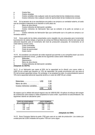 a. Costos fijos
b. Costos variables
c. Costos variables más cualquier costo de oportunidad de las instalaciones ociosas
d. Costos indirectos más cualquier costo de oportunidad de las instalaciones ociosas
14-8 En la decisión de si se manufactura una parte o se compra a un vendedor externo, el costo
que se considera irrelevante en la decisión a corto plazo es:
a. Mano de obra directa
b. Costos indirectos de fabricación variables
c. Costos indirectos de fabricación fijos que se evitarán si la parte se compra a un
vendedor externo
d. Costos indirectos de fabricación fijos que continuarán aun si la parte se compra a un
vendedor externo
14-9 Como parte de los datos presentados como respaldo de una propuesta para incrementar
la producción de radios-relojes, el gerente de ventas de Wittman Electronics informó del costo total
adicional requerido para el incremento del nivel de producción propuesto. El incremento en el
costo total se conoce como:
a. Costo controlable
b. Costo incremental
c. Costo de oportunidad
d. Costo menor
14-10 Al considerar una situación de orden especial que permita a una compañía hacer uso de la
capacidad actualmente ociosa, ¿cuáles de los siguientes costos serán irrelevantes?
a. Materiales
b. Depreciación
c. Mano de obra directa
d. Costos indirectos de fabricación variables
(Adaptado de AICPA)
14-11 A un fabricante que opera al 95% de la capacidad se le ofreció una nueva orden a
US$7.25 por unidad que requiere un 15% de capacidad- No puede encontrarse otro uso para el
5% de la actual capacidad ociosa. Sin embargo, si se aceptara la orden, la subcontratación para el
10% de la capacidad adicional requerida tendría un costo de US$7.50 por unidad.
Materiales…………………….. US$ 3,50
Mano de obra………………… 1,50
Costos indirectos variables… 1,50
US$ 6,50
Se espera que la utilidad del actual negocio sea de US$100,000. Al aplicar el enfoque del margen
de contribución para evaluar si debe aceptarse la nueva orden, suponiendo la subcontratación, los
siguientes valores se calcularían para:
a US$ 0 US$ 7,17
b US$ 0 US$ 6,83
c US$ 5,000 US$ 7,17
d US$ 5,000 US$ 6,83
COSTO DE OPORTUNIDAD
DE LA CAPACIDAD OCIOSA
COSTO PROMEDIO
VARIABLE POR UNIDAD
(Adaptado de CMA)
14-12 Buck Company fabrica la parte 1700 para usar en su cielo de producción. Los costos por
unidad para las 5,000 unidades de la parte 1700 son como sigue:
 