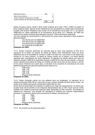 Materiales directos……………………………….. US$ 2
Mano de obra directa…………………………….. 12
Costos indirectos de fabricación variables……. 5
Costos indirectos de fabricación fijos aplicados. 7
US$ 26
Hollow Company ofreció vender a Buck 5,000 unidades de la parte 1700 a US$27 la unidad. Si
Buck acepta la oferta, algunas de las instalaciones que actualmente se utilizan para manufacturar
la parte 1700 podrían emplearse para ayudar en la manufactura de la parte 1211 y así ahorrar
US$40,000 en costos relevantes en la manufactura de la parte 1211. Además, los US$3 por
unidad de los costos indirectos fijos aplicados a la parte 1700 se eliminarían totalmente.
¿En qué cantidad se incrementarían o disminuirían los costos netos relevantes si Buck acepta la
oferta de Hollow?
a. Una disminución de US$35,000
b. Una disminución de US$20,000
c. Una disminución de US$15,000
d. Un incremento de US$5,000
(Adaptado die CMA)
14-13 Peloso Company, fabricante de vehículos para la nieve, está operando al 70% de la
capacidad de la planta. El gerente de planta de Peloso está considerando hacer las luces
delanteras que en la actualidad se compran a US$11.00 cada una, cuyo precio no se espera que
cambie en un futuro próximo. La planta de Peluso cuenta con el equipo y la fuerza laboral
requerida para manufacturar las luces delanteras. El ingeniero de diseño estima que cada luz
delantera requiere US$4,00 de materiales directos y US$3.00 de mano de obra directa. La tasa de
costos indirectos de la planta de Peluso es el 200% del valor de la mano de obra directa, y el 40%
de los costos indirectos son costos fijos. La decisión de la compañía de manufacturar las luces
delanteras generará una ganancia (pérdida) para cada luz de:
a. US$ (2.00)
b. US$ 1.60
c. US$ 0.40
d. US$ 2.80
e. Ninguna de las anteriores
(Adaptado de CMA)
14-14 Darien Industries cuenta con una cafetería para sus empleados. La operación de la
cafetería demanda US$4.700 en costos fijos al mes y costos variables del 40% de las ventas. Las
ventas de la cafetería promedian actualmente US$12,000 por mes.
Darien tiene la oportunidad de remplazar la cafetería por máquinas dispensadoras. Se estima que
el gasto bruto de los clientes en las máquinas dispensadoras sea un 40% mayor que las ventas
actuales de la cafetería porque las máquinas están disponibles en todo momento. Al remplazar la
cafetería por máquinas. Una decisión de reemplazar la cafetería por máquina dispensadoras
generaría un incremento (disminución) mensual en la utilidad operacional de:
a. US$ (580)
b. US$ 1,820
c. US$ 2,588
d. US$ 188
e. Ninguna de las anteriores
(Adaptado de CMA)
14-15 De acuerdo con los siguientes datos:
 