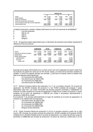 Ventas US$ 21,000 US$ 12,000 US$ 9,000
Costos variables 15,000 7,500 6,000
Margen de contribución US$ 6,000 US$ 4,500 US$ 3,000
Costos fijos directamente relacionados 5,000 2,000 4,000
Con los productos costos fijos comunes (asignados) 2,000 2,000 2,000
Utilidad (pérdida) neta US$ (1,000) US$ 5,00 US$ (3,000)
F G
PRODUCTOS
E
¿Cuál(es) producto(s), existe(n), debe(n) eliminarse con el fin de maximizar la rentabilidad?
a. Los tres productos
b. Sólo E y G
c. Sólo E
d. Sólo G
e. Ninguno
14.16 El siguiente estado segmentado para un fabricante de productos para fiestas representa la
utilidad por línea de producto.
Ventas US$ 20,000 US$ 30,000 US$ 50,000 US$ 100,000
Costo de los artículos vendidos 10,000 18,000 40,000 68,000
Utilidad Bruta US$ 10,000 US$ 12,000 US$ 10,000 US$ 32,000
Gastos operacionales:
Administrativos 5,000 5,000 5,000 15,000
De venta 3,000 4,500 7,500 15,000
Utilidad neta US$ 2,000 US$ 2,500 US$ (2,500) US$ 2,000
CAMPANAS PITOS CORNETAS TOTAL
Suponga que el gasto administrativo es un costo común que se ha asignado por igual a cada línea
de producto; los gastos de venta son el 15% de las ventas; y el costo de los artículos vendidos es
variable. La firma ha sugerido eliminar las cometas. ¿Cuál sería el impacto sobre la utilidad neta
total si se adoptara esta sugerencia?
a. Un incremento de US$10,000
b. Una disminución de US$10,000
c. Un incremento de US$2,500
d. Una disminución de US$2,500
14-17 Anthony Company fabrica dos productos, X y Y, en un proceso conjunto. En el punto de
separación, las 60,000 unidades del producto X y las 70,000 unidades del producto Y están
disponibles cada mes. Los costos mensuales del proceso conjunto ascienden a US$200,000. El
producto X puede venderse en el punto de separación a US$3.20 por unidad. El producto Y puede
venderse en el punto de separación a US$2.60 por unidad o procesarse adicionalmente y
venderse a US$5,80 la unidad.
Si el producto Y se procesa adicionalmente en lugar de venderse en el punto de separación, la
variación en la utilidad neta mensual seria:
a. Una disminución de US$137,000
b. Un incremento de US$245,000
c. Un incremento de US$63,000
d. Un incremento de US$244,000
e. Ninguna de las anteriores.
14-18 Carter Company fabrica los productos A y B en un proceso conjunto a partir de un solo
insumo, RR. Durante una jornada corriente de producción, 50,000 unidades de R generan 20,000
unidades de A y 30,000 unidades de B en el punto de separación. Los costos del proceso conjunto
ascienden a US$90,000 por jornada de producción. El precio de venta por unidad para A es de
 