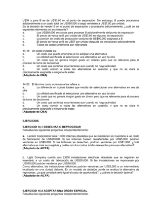 US$4 y para B es de US$3.80 en el punto de separación. Sin embargo, B puede procesarse
adicionalmente a un costo total de US$60,000 y luego venderse a US$7.00 por unidad.
En la decisión de vender B en el punto de separación o procesarlo adicionalmente, ¿cuál de los
siguientes elementos no es relevante?
a. Los US$60,000 en costos para procesar B adicionalmente del punto de separación
b. El precio de venta de B por unidad de US$3.80 en el punto de separación
c. La porción del costo de producción conjunta de US$90,000 asignada a B
d. El precio de venta de B de US$7 por unidad después de procesarse adicionalmente
e. Todos los costos anteriores son relevantes
14-19 Un costo evitable es:
a. Un costo que puede ahorrarse al no adoptar una alternativa
b. La utilidad sacrificada al seleccionar una alternativa en vez de otra
c. Un costo que no genera ningún gasto en dólares pero que es relevante para el
proceso de toma de decisiones
d. Un costo que continúa incurriéndose aun cuando no haya actividad
e. Un costo común a todas las alternativas en cuestión y que no es clara ni
prácticamente asignable a ninguna de éstas
(Adaptado de CMA)
14-20 El término costo incremental se refiere a:
a. La diferencia en costos totales que resulta de seleccionar una alternativa en vez de
otra
b. La utilidad sacrificada al seleccionar una alternativa en vez de otra
c. Un costo que no genera ningún gasto en dinero pero que es relevante para el proceso
de toma de decisiones
d. Un costo que continúa incurriéndose aun cuando no haya actividad
e. Un costo común a todas las alternativas en cuestión, y que no es clara ni
prácticamente asignable a ninguna de éstas
(Adaptado de CMA)
EJERCICIOS
EJERCICIO 14-1 DESECHAR O REPROCESAR
Resuelva las siguientes preguntas independientemente:
a. Lantem Corporation tiene 1,000 linternas obsoletas que se mantienen en inventario a un costo
de fabricación de US$20,000. Si las linternas fuesen reelaboradas por US$5,000, podrían
venderse en US$9,000. Si las linternas se desechan, podrían venderse por US$1,000. ¿Cuál
alternativa es más aconsejable y cuáles son los costos totales relevantes para esa alternativa?
(Adaptado de AICPA)
b. Light Company cuenta con 2,000 instalaciones eléctricas obsoletas que se registran en
inventario a un costo de fabricación de US$30,000. Si las instalaciones se reprocesan por
US$10,000 podrían venderse por US$18,000.
Como alternativa, las instalaciones eléctricas podrían venderse por US$3,000 a un intermediario
localizado en una ciudad distante. En un modelo de decisión donde se analiza la alternativa de
reprocesar, ¿a qué cantidad sería igual el costo de oportunidad?, ¿cuál es la decisión óptima?
(Adaptado de AICPA)
EJERCICIO 14-2 ACEPTAR UNA ORDEN ESPECIAL
Resuelva las siguientes preguntas independientemente:
 
