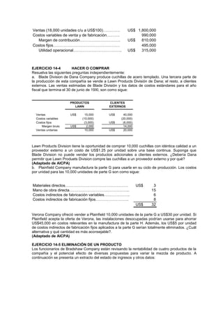 Ventas (18,000 unidades c/u a US$100)…………. US$ 1,800,000
Costos variables de venta y de fabricación………. 990,000
Margen de contribución…………………………. US$ 810,000
Costos fijos…………………………………………… 495,000
Utilidad operacional………………………………. US$ 315,000
EJERCICIO 14-4 HACER O COMPRAR
Resuelva las siguientes preguntas independientemente:
a. Blade Division de Dana Company produce cuchillas de acero templado. Una tercera parte de
la producción de esta compañía se vende a Lawn Products División de Dana; el resto, a clientes
externos. Las ventas estimadas de Blade División y los datos de costos estándares para el año
fiscal que termina el 30 de junio de 19Xl, son como sigue:
Ventas US$ 15,000 US$ 40,000
Costos variables (10,000) (20,000)
Costos fijos (3,000) US$ (6,000)
Margen bruto US$ 2,000 14,000
Ventas unitarias 10,000 US$ 20,000
CLIENTES
EXTERNOS
PRODUCTOS
LAWN
Lawn Products Division tiene la oportunidad de comprar 10,000 cuchillas con idéntica calidad a un
proveedor externo a un costo de US$1.25 por unidad sobre una base continua. Suponga que
Blade Division no puede vender los productos adicionales a clientes externos. ¿Debería Dana
permitir que Lawn Produets Division compre las cuchillas a un proveedor externo y por qué?
(Adaptado de AICPA)
b. Plainfíeld Company manufactura la parte G para usarla en su ciclo de producción. Los costos
por unidad para las 10,000 unidades de parte G son como sigue:
Materiales directos…………………………………………. US$ 3
Mano de obra directa……………………………………….. 15
Costos indirectos de fabricación variables……………….. 6
Costos indirectos de fabricación fijos…………………….. 8
US$ 32
Verona Company ofreció vender a Plainfield 10,000 unidades de la parte G a US$30 por unidad. Si
Plainfield acepta la oferta de Verona, las instalaciones desocupadas podrían usarse para ahorrar
US$45,000 en costos relevantes en la manufactura de la parte H. Además, los US$5 por unidad
de costos indirectos de fabricación fijos aplicados a la parte G serían totalmente eliminados. ¿Cuál
alternativa y qué cantidad es más aconsejable?.
(Adaptado de AICPA)
EJERCICIO 14-5 ELIMINACIÓN DE UN PRODUCTO
Los funcionarios de Bradshaw Company están revisando la rentabilidad de cuatro productos de la
compañía y el potencial efecto de diversas propuestas para variar la mezcla de producto. A
continuación se presenta un extracto del estado de ingresos y otros datos:
 