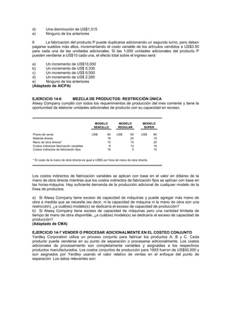 d) Una disminución de US$1,515
e) Ninguno de los anteriores
6 La fabricación del producto P puede duplicarse adicionando un segundo turno, pero deben
pagarse sueldos más altos, incrementando el costo variable de los artículos vendidos a US$3.50
para cada una de las unidades adicionales. Si las 1,000 unidades adicionales del producto P
pueden venderse a US$10 cada una, el efecto total sobre el ingreso será:
a) Un incremento de US$10,000
b) Un incremento de US$ 5,330
c) Un incremento de US$ 6,500
d) Un incremento de US$ 2,260
e) Ninguno de los anteriores
(Adaptado de AICPA)
EJERCICIO 14-6 MEZCLA DE PRODUCTOS: RESTRICCIÓN ÚNICA
Atway Company cumplió con todos los requerimientos de producción del mes corriente y tiene la
oportunidad de elaborar unidades adicionales de producto con su capacidad en exceso.
Precio de venta US$ 60 US$ 65 US$ 80
Material directo 18 20 19
Mano de obra directa* 10 15 20
Costos indirectos fabricación variables 8 12 16
Costos indirectos de fabricación fijos 16 5 15
* El costo de la mano de obra directa es igual a US$5 por hora de mano de obra directa.
MODELO
SENCILLO
MODELO
REGULAR
MODELO
SUPER
Los costos indirectos de fabricación variables se aplican con base en el valor en dólares de la
mano de obra directa mientras que los costos indirectos de fabricación fijos se aplican con base en
las horas-máquina. Hay suficiente demanda de la producción adicional de cualquier modelo de la
línea de productos.
a) Si Atway Company tiene exceso de capacidad de máquinas y puede agregar más mano de
obra a medida que se necesite (es decir, ni la capacidad de máquina ni la mano de obra son una
restricción), ¿a cuál(es) modelo(s) se dedicaría el exceso de capacidad de producción?
b) Si Atway Company tiene exceso de capacidad de máquinas pero una cantidad limitada de
tiempo de mano de obra disponible, ¿a cuál(es) modelo(s) se dedicaría el exceso de capacidad de
producción?
(Adaptado de CMA)
EJERCICIO 14-7 VENDER O PROCESAR ADICIONALMENTE EN EL COSTEO CONJUNTO
Yardley Corporation utiliza un proceso conjunto para fabricar los productos A, B y C. Cada
producto puede venderse en su punto de separación o procesarse adicionalmente. Los costos
adicionales de procesamiento son completamente variables y asignables a los respectivos
productos manufacturados. Los costos conjuntos de producción para 19X5 fueron de US$50,000 y
son asignados por Yardley usando el valor relativo de ventas en el enfoque del punto de
separación. Los datos relevantes son:
 