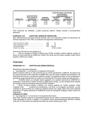 PRODUCTO
A US$ 45,000 20,000 US$ 60,000 US$ 20,000
B 75,000 15,000 98,000 20,000
C 30,000 15,000 62,000 18,000
US$ 150,000
UNIDADES
PRODUCIDAS
VALOR DE
VENTA
COSTOS
ADICIONALES
VALOR DE VENTA Y DE COSTOS
SI SE PROCESA
ADICIONALMENTE
VALOR DE VENTA
EN EL PUNTO DE
SEPARACIÓN
Para maximizar las utilidades, ¿cuáles productos debería Yardley someter a procesamiento
adicional?
EJERCICIO 14-8 COSTO DEL ERROR DE PREDICCIÓN
Sorin Manufacturing Company produce boliches para una importante cadena de almacenes de
artículos deportivos. Para 19X7, se realizaron las siguientes estimaciones:
Precio de venta por unidad…………………………….. US$ 30
Costo variable por unidad………………………………. US$ 12
Costos fijos totales……………………………………….. US$ 500,000
Volumen de ventas………………………………………. 50,000 unidades
Calcule el costo del error de predicción si:
a. Sólo se produjeron 50,000 unidades pero 55,000 unidades podrían haberse vendido al
precio de venta estimado de US$30 por unidad. (No olvide que los costos variables reales fueron
iguales a US$14 por unidad).
PROBLEMAS
PROBLEMA 14-1 ACEPTAR UNA ORDEN ESPECIAL
Resuelva las siguientes preguntas:
a. Las preguntas 1 y 2 se basan en la siguiente información:
Bodine Company fabrica un solo producto que se vende actualmente a US$5.00. Se espera que
los costos fijos para el año asciendan a US$60,000 y que los costos variables administrativos y de
fabricación se incurran a una tasa de US$3 por unidad. La compañía cuenta con dos vendedores a
quienes les paga estrictamente con base en comisiones del 10% de las ventas que ellos generan.
1. Si Bodine altera sus actuales planes gastando una cantidad adicional de US$5,000 en
publicidad e incrementa su precio de venta a US$6,00 por unidad, ¿a qué cantidad serían iguales
sus ingresos antes de impuestos sobre las 60,000 unidades?
2. Sorde Company solicitó a Bodine una compra especial de 10,000 unidades. Estas
unidades no las venderían los vendedores y, por tanto, no se pagarán comisiones. ¿A qué
cantidad es igual el precio por unidad que Bodine tendría que cargar sobre esta orden especial
para ganar un ingreso adicional de US$20,000 antes de impuestos? Explique cuáles costos son
irrelevantes.
(Adaptado de CMA)
b. Las preguntas 3, 4 y 5 se basan en la siguiente información:
Gyro Gear Company produce un engranaje especial que se utiliza en transmisiones automáticas.
Cada engranaje se vende a US$28, y la compañía vende aproximadamente 500,000 unidades
cada año. A continuación se presentan los datos de costos unitarios para 19X3:
 