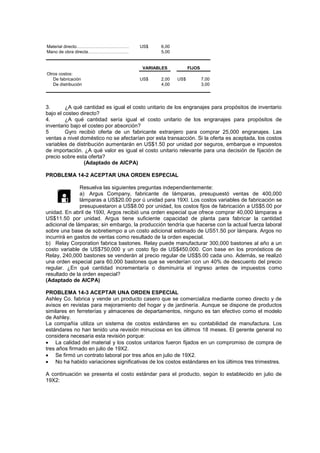 Material directo……………………………… US$ 6,00
Mano de obra directa………………………. 5,00
Otros costos:
De fabricación US$ 2,00 US$ 7,00
De distribución 4,00 3,00
VARIABLES FIJOS
3. ¿A qué cantidad es igual el costo unitario de los engranajes para propósitos de inventario
bajo el costeo directo?
4. ¿A qué cantidad sería igual el costo unitario de los engranajes para propósitos de
inventario bajo el costeo por absorción?
5 Gyro recibió oferta de un fabricante extranjero para comprar 25,000 engranajes. Las
ventas a nivel doméstico no se afectarían por esta transacción. Si la oferta es aceptada, los costos
variables de distribución aumentarán en US$1.50 por unidad por seguros, embarque e impuestos
de importación. ¿A qué valor es igual el costo unitario relevante para una decisión de fijación de
precio sobre esta oferta?
(Adaptado de AICPA)
PROBLEMA 14-2 ACEPTAR UNA ORDEN ESPECIAL
Resuelva las siguientes preguntas independientemente:
a) Argus Company, fabricante de lámparas, presupuestó ventas de 400,000
lámparas a US$20.00 por ú unidad para 19XI. Los costos variables de fabricación se
presupuestaron a US$8.00 por unidad, los costos fijos de fabricación a US$5.00 por
unidad. En abril de 19XI, Argos recibió una orden especial que ofrece comprar 40,000 lámparas a
US$11.50 por unidad. Argus tiene suficiente capacidad de planta para fabricar la cantidad
adicional de lámparas; sin embargo, la producción tendría que hacerse con la actual fuerza laboral
sobre una base de sobretiempo a un costo adicional estimado de US51.50 por lámpara. Argos no
incurrirá en gastos de ventas como resultado de la orden especial.
b) Relay Corporation fabrica bastones. Relay puede manufacturar 300,000 bastones al año a un
costo variable de US$750,000 y un costo fijo de US$450,000. Con base en los pronósticos de
Relay, 240,000 bastones se venderán al precio regular de US$5.00 cada uno. Además, se realizó
una orden especial para 60,000 bastones que se venderían con un 40% de descuento del precio
regular. ¿En qué cantidad incrementaría o disminuiría el ingreso antes de impuestos como
resultado de la orden especial?
(Adaptado de AICPA)
PROBLEMA 14-3 ACEPTAR UNA ORDEN ESPECIAL
Ashley Co. fabrica y vende un producto casero que se comercializa mediante correo directo y de
avisos en revistas para mejoramiento del hogar y de jardinería. Aunque se dispone de productos
similares en ferreterías y almacenes de departamentos, ninguno es tan efectivo como el modelo
de Ashley.
La compañía utiliza un sistema de costos estándares en su contabilidad de manufactura. Los
estándares no han tenido una revisión minuciosa en los últimos 18 meses. El gerente general no
considera necesaria esta revisión porque:
 La calidad del material y los costos unitarios fueron fijados en un compromiso de compra de
tres años firmado en julio de 19X2.
 Se firmó un contrato laboral por tres años en julio de 19X2.
 No ha habido variaciones significativas de los costos estándares en los últimos tres trimestres.
A continuación se presenta el costo estándar para el producto, según lo establecido en julio de
19X2:

 